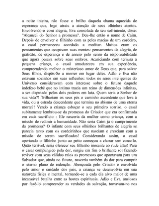 a noite inteira, não fosse o brilho daquela chama aquecida de
esperança que, logo atraiu a atenção de seus olhinhos atentos.
Envolvendo-o com alegria, Eva consolada de seu sofrimento, disse:
"Alcancei do Senhor a promessa". Deu-lhe então o nome de Caim.
Depois de envolver o filhinho com as peles macias de um cordeiro,
o casal permaneceu acordado a meditar. Muitos eram os
pensamentos que ocupavam suas mentes: pensamentos de alegria, de
gratidão, de esperança e de anseio pelo senso da responsabilidade
que agora pesava sobre seus ombros. Acariciando com ternura a
pequena criança, o casal amadureceu em sua experiência,
compreendendo melhor o misterioso amor de Deus que, para salvar
Seus filhos, dispôs-Se a morrer em lugar deles. Adão e Eva não
estavam sozinhos em suas reflexões: todos os seres inteligentes do
Universo consideravam com interesse sobre o futuro daquele
indefeso bebê que no íntimo trazia um reino de dimensões infinitas,
a ser disputado pelos dois poderes em luta. Quem seria o Senhor de
sua vida?! Trilhariam os seus pés o caminho ascendente que leva à
vida, ou a estrada descendente que termina no abismo de uma eterna
morte?! Vendo a criança esboçar o seu primeiro sorriso, o casal
subitamente lembrou-se da promessa do Criador que era confirmada
em cada sacrifício : Ele nasceria da mulher como criança, com a
missão de redimir a humanidade. Não seria Caim já o cumprimento
da promessa? O infante com seus olhinhos brilhantes de alegria se
parecia tanto com os cordeirinhos que nasciam e cresciam com a
missão de serem sacrificados! Considerando assim, o casal
apertando o filhinho junto ao peito começou a chorar sem consolo.
Quão terrível, seria oferecer seu filhinho inocente ao rude altar! Para
o casal compungido pela dor, surgiu em fim o brilhante sol fazendo
reviver com seus cálidos raios as promessas que apontavam para um
Salvador que, ainda no futuro, nasceria também da dor para cumprir
o eterno plano de redenção. Abençoada pelo Criador e envolvida
pelo amor e cuidado dos pais, a criança se desenvolvia em sua
natureza física e mental, tornando-se a cada dia alvo maior de uma
incansável batalha entre as hostes espirituais. Adão e Eva, ansiosos
por fazê-lo compreender as verdades da salvação, tomavam-no nos
 