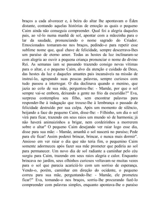 braços a cada alvorecer e, à beira do altar lhe apontavam o Éden
distante, contando aquelas histórias de emoção as quais o pequeno
Caim ainda não conseguia compreender. Qual foi a alegria daqueles
pais, ao vê-lo numa manhã de sol, apontar com a mãozinha para o
lar da saudade, pronunciando o nome sagrado do Criador.
Emocionados tomaram-no nos braços, pedindo-o para repetir esse
sublime nome que, qual chave de felicidade, sempre descerrava-lhes
um paraíso de eterno amor. Todas as hostes da luz inclinaram-se
com alegria ao ouvir a pequena criança pronunciar o nome do divino
Rei. As semanas iam se passando trazendo consigo novas vítimas
para o altar, e o pequeno Caim, alvo da atenção e cuidado de Deus,
das hostes da luz e daqueles amantes pais incansáveis na missão de
instruí-lo, agrupando suas poucas palavras, sempre curiosos com
tudo passou a interrogar. O dia declinava quando o menino, que
jazia ao colo de sua mãe, perguntou-lhe: - Mamãe, por que o sol
sempre vai-se embora, deixando a gente no frio da escuridão?" Eva,
surpresa contemplou seu filho, sem encontrar palavras para
responder-lhe à indagação que trouxe-lhe à lembrança o passado de
felicidade destruído por sua culpa. Após um momento de silêncio,
beijando a face do pequeno Caim, disse-lhe: - Filhinho, um dia o sol
virá para ficar, trazendo em seus raios um mundo só de harmonia; já
não haverá animaizinhos a brigar, nem cordeirinhos a morrerem
sobre o altar" O pequeno Caim desejando ver raiar logo esse dia,
disse para sua mãe: - Mamãe, amanhã o sol nascerá no paraíso; Pede
para ele ficar! Assim poderei brincar, brincar, e nunca mais dormir".
Ansioso em ver raiar o dia que não teria fim, o pequenino Caim
somente adormeceu após fazer sua mãe prometer que pediria ao sol
para permanecer. Um novo dia de sol radiante a caminhar pelo céu
surgiu para Caim, trazendo em seus raios alegria e calor. Enquanto
brincava no jardim, seus olhinhos curiosos voltavam-se muitas vezes
para o sol que parecia acariciá-lo com um sorriso de esperança.
Vendo-o, porém, caminhar em direção do ocidente, o pequeno
correu para sua mãe, perguntando-lhe: - Mamãe, ele prometeu
ficar?" Eva, tomando-o nos braços, sorriu-lhe procurando fazê-lo
compreender com palavras simples, enquanto apontava-lhe o paraíso
 