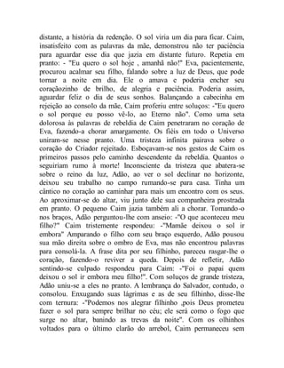 distante, a história da redenção. O sol viria um dia para ficar. Caim,
insatisfeito com as palavras da mãe, demonstrou não ter paciência
para aguardar esse dia que jazia em distante futuro. Repetia em
pranto: - "Eu quero o sol hoje , amanhã não!" Eva, pacientemente,
procurou acalmar seu filho, falando sobre a luz de Deus, que pode
tornar a noite em dia. Ele o amava e poderia encher seu
coraçãozinho de brilho, de alegria e paciência. Poderia assim,
aguardar feliz o dia de seus sonhos. Balançando a cabecinha em
rejeição ao consolo da mãe, Caim proferiu entre soluços: -"Eu quero
o sol porque eu posso vê-lo, ao Eterno não". Como uma seta
dolorosa às palavras de rebeldia de Caim penetraram no coração de
Eva, fazendo-a chorar amargamente. Os fiéis em todo o Universo
uniram-se nesse pranto. Uma tristeza infinita pairava sobre o
coração do Criador rejeitado. Esboçavam-se nos gestos de Caim os
primeiros passos pelo caminho descendente da rebeldia. Quantos o
seguiriam rumo à morte! Inconsciente da tristeza que abatera-se
sobre o reino da luz, Adão, ao ver o sol declinar no horizonte,
deixou seu trabalho no campo rumando-se para casa. Tinha um
cântico no coração ao caminhar para mais um encontro com os seus.
Ao aproximar-se do altar, viu junto dele sua companheira prostrada
em pranto. O pequeno Caim jazia também ali a chorar. Tomando-o
nos braços, Adão perguntou-lhe com anseio: -"O que aconteceu meu
filho?" Caim tristemente respondeu: -"Mamãe deixou o sol ir
embora" Amparando o filho com seu braço esquerdo, Adão pousou
sua mão direita sobre o ombro de Eva, mas não encontrou palavras
para consolá-la. A frase dita por seu filhinho, pareceu rasgar-lhe o
coração, fazendo-o reviver a queda. Depois de refletir, Adão
sentindo-se culpado respondeu para Caim: -"Foi o papai quem
deixou o sol ir embora meu filho!". Com soluços de grande tristeza,
Adão uniu-se a eles no pranto. A lembrança do Salvador, contudo, o
consolou. Enxugando suas lágrimas e as de seu filhinho, disse-lhe
com ternura: -"Podemos nos alegrar filhinho ,pois Deus prometeu
fazer o sol para sempre brilhar no céu; ele será como o fogo que
surge no altar, banindo as trevas da noite". Com os olhinhos
voltados para o último clarão do arrebol, Caim permaneceu sem
 