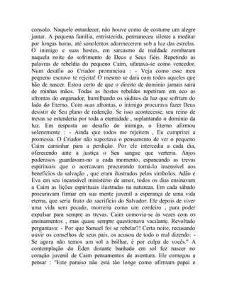 consolo. Naquele entardecer, não houve como de costume um alegre
jantar. A pequena família, entristecida, permaneceu silente a meditar
por longas horas, até sonolentos adormecerem sob a luz das estrelas.
O inimigo e suas hostes, em sarcasmo de maldade zombaram
naquela noite do sofrimento de Deus e Seus fiéis. Repetindo as
palavras de rebeldia do pequeno Caim, ufanava-se como vencedor.
Num desafio ao Criador pronunciou : - Veja como esse meu
pequeno escravo te rejeita! O mesmo se dará com todos aqueles que
hão de nascer. Estou certo de que o direito de domínio jamais sairá
de minhas mãos. Todas as hostes rebeldes repetiram em eco as
afrontas do enganador, humilhando os súditos da luz que sofriam do
lado do Eterno. Com suas afrontas, o inimigo procurava fazer Deus
desistir de Seu plano de redenção. Se isso acontecesse, seu reino de
trevas se estenderia por toda a eternidade , suplantando o domínio da
luz. Em resposta ao desafio do inimigo, o Eterno afirmou
solenemente : - Ainda que todos me rejeitem , Eu cumprirei a
promessa. O Criador não suportava o pensamento de ver o pequeno
Caim caminhar para a perdição. Por ele intercedia a cada dia,
oferecendo ante a justiça o Seu sangue que verteria. Anjos
poderosos guardavam-no a cada momento, espancando as trevas
espirituais que o acercavam procurando torná-lo insensível aos
benefícios da salvação , que eram ilustrados pelos símbolos. Adão e
Eva em seu incansável ministério de amor, todos os dias ensinavam
a Caim as lições espirituais ilustradas na natureza. Em cada sábado
procuravam firmar em sua mente juvenil a esperança de uma vida
eterna, que seria fruto do sacrifício do Salvador. Ele depois de viver
uma vida sem pecado, morreria como um cordeiro , para poder
expulsar para sempre as trevas. Caim comovia-se às vezes com os
ensinamentos , mas quase sempre questionava vacilante. Revoltado
perguntava: - Por que Samuel foi se rebelar?! Certa noite, recusando
ouvir os conselhos de seus pais, os acusou de todo o mal dizendo: -
Se agora não temos um sol a brilhar, é por culpa de vocês." A
contemplação do Éden distante banhado em sol fez nascer no
coração juvenil de Caim pensamentos de aventura. Ele começou a
pensar : "Este paraíso não está tão longe como afirmam papai e
 