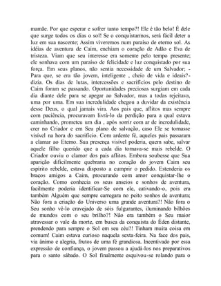 mamãe. Por que esperar e sofrer tanto tempo?! Ele é tão belo! É dele
que surge todos os dias o sol! Se o conquistarmos, será fácil deter a
luz em sua nascente; Assim viveremos num paraíso de eterno sol. As
idéias de aventura de Caim, enchiam o coração de Adão e Eva de
tristeza. Viam que seu interesse era somente pelo tempo presente;
ele sonhava com um paraíso de felicidade e luz conquistado por sua
força. Em seus planos, não sentia necessidade de um Salvador; -
Para que, se era tão jovem, inteligente , cheio de vida e ideais?-
dizia. Os dias de lutas, intercessões e sacrifícios pelo destino de
Caim foram se passando. Oportunidades preciosas surgiam em cada
dia diante dele para se apegar ao Salvador, mas a todas rejeitava,
uma por uma. Em sua incredulidade chegou a duvidar da existência
desse Deus, o qual jamais vira. Aos pais que, aflitos mas sempre
com paciência, procuravam livrá-lo da perdição para a qual estava
caminhando, prometeu um dia , após sorrir com ar de incredulidade,
crer no Criador e em Seu plano de salvação, caso Ele se tornasse
visível na hora do sacrifício. Com ardente fé, aqueles pais passaram
a clamar ao Eterno. Sua presença visível poderia, quem sabe, salvar
aquele filho querido que a cada dia tornava-se mais rebelde. O
Criador ouviu o clamor dos pais aflitos. Embora soubesse que Sua
aparição dificilmente quebraria no coração do jovem Caim seu
espírito rebelde, estava disposto a cumprir o pedido. Estenderia os
braços amigos a Caim, procurando com amor conquistar-lhe o
coração. Como conhecia os seus anseios e sonhos de aventura,
facilmente poderia identificar-Se com ele, cativando-o, pois era
também Alguém que sempre carregara no peito sonhos de aventura;
Não fora a criação do Universo uma grande aventura?! Não fora o
Seu sonho vê-lo cravejado de sóis fulgurantes, iluminando bilhões
de mundos com o seu brilho?! Não era também o Seu maior
atravessar o vale da morte, em busca da conquista do Éden distante,
prendendo para sempre o Sol em seu céu?! Tinham muita coisa em
comum! Caim estava curioso naquela sexta-feira. Na face dos pais,
via ânimo e alegria, frutos de uma fé grandiosa. Incentivado por essa
expressão de confiança, o jovem passou a ajudá-los nos preparativos
para o santo sábado. O Sol finalmente esquivou-se rolando para o
 