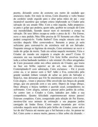 poente, deixando como de costume seu rastro de saudade que
anunciava medo. Em meio às trevas, Caim discerniu o vulto branco
do cordeiro sendo erguido para o altar pelas mãos do pai - esse
incansável sacerdote que sempre estava implorando ao Criador pela
salvação de seu amado filho. Com a mão erguida, Adão preparava-
se para o golpe que poderia, quem sabe, quebrar no coração de Caim
sua incredulidade, fazendo nascer num só momento a crença na
salvação. De seus lábios escapa-se então a prece da fé: - Pai Eterno,
ouve o meu pedido; Meu filho precisa de Ti! Somente um olhar Teu
poderá conquistá-lo. Venha Senhor!! Esta oração sincera caiu nos
ouvidos daquele filho comovendo-o. Somente a prece já seria
suficiente para convencê-lo da existência real de um Salvador.
Enquanto enxuga as lágrimas da emoção, Caim estremece ao ouvir o
ruído do golpe da morte. Tudo era solene naquele momento; Viria o
Criador do mundo em resposta à oração do amor?! Como O
encararia em sua incredulidade?! Um forte brilho envolveu logo
toda a colina banhando também o vale oriental .Os olhos arregalados
de Caim pousaram então nos olhos amáveis do Criador, que trazia
na face um brilho superior ao do sol, mas não ofuscante.
Contemplando-O com admiração, Caim exclamou: - Ele é jovem
como eu, e se parece com o Sol! Adão e Eva, comovidos pela
grande saudade tinham vontade de saltar ao peito do Salvador e
beijá-Lo, mas deixaram que Ele Se encontrasse primeiro com Caim.
Com alegria , viram o precioso filho envolvido nos braços do grande
amigo, que era parecido com o seu astro. Depois de longo abraço,
Deus abraçou e beijou também o querido casal, companheiros no
sofrimento. Com alegria, saíram a passear pelos jardins da colina.
Ao centro iam o Criador e Caim, ladeados por Adão e sua
companheira. Quanta felicidade experimentavam nesses passos!
Estavam completos. Caim, conquistado pela afeição do Pai Eterno,
mostrou-Lhe seus animais de estimação e seu pequeno jardim
carregado de lindas flores. Como estava encantado por vê-los
coloridos naquela noite desfeita pelo brilho do Criador, como sob a
luz do dia! Parecia até mesmo que o Sol baixara a eles. Ao pensar no
Sol, Caim como o amava muito, passou a falar sobre ele dizendo: -
 