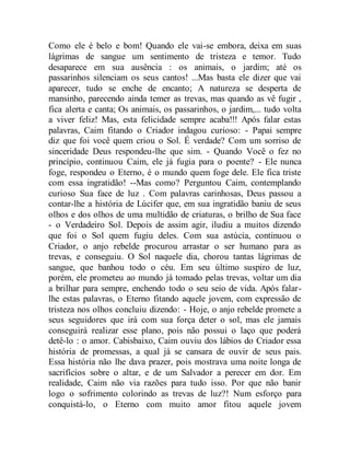 Como ele é belo e bom! Quando ele vai-se embora, deixa em suas
lágrimas de sangue um sentimento de tristeza e temor. Tudo
desaparece em sua ausência : os animais, o jardim; até os
passarinhos silenciam os seus cantos! ...Mas basta ele dizer que vai
aparecer, tudo se enche de encanto; A natureza se desperta de
mansinho, parecendo ainda temer as trevas, mas quando as vê fugir ,
fica alerta e canta; Os animais, os passarinhos, o jardim,... tudo volta
a viver feliz! Mas, esta felicidade sempre acaba!!! Após falar estas
palavras, Caim fitando o Criador indagou curioso: - Papai sempre
diz que foi você quem criou o Sol. É verdade? Com um sorriso de
sinceridade Deus respondeu-lhe que sim. - Quando Você o fez no
princípio, continuou Caim, ele já fugia para o poente? - Ele nunca
foge, respondeu o Eterno, é o mundo quem foge dele. Ele fica triste
com essa ingratidão! --Mas como? Perguntou Caim, contemplando
curioso Sua face de luz . Com palavras carinhosas, Deus passou a
contar-lhe a história de Lúcifer que, em sua ingratidão baniu de seus
olhos e dos olhos de uma multidão de criaturas, o brilho de Sua face
- o Verdadeiro Sol. Depois de assim agir, iludiu a muitos dizendo
que foi o Sol quem fugiu deles. Com sua astúcia, continuou o
Criador, o anjo rebelde procurou arrastar o ser humano para as
trevas, e conseguiu. O Sol naquele dia, chorou tantas lágrimas de
sangue, que banhou todo o céu. Em seu último suspiro de luz,
porém, ele prometeu ao mundo já tomado pelas trevas, voltar um dia
a brilhar para sempre, enchendo todo o seu seio de vida. Após falar-
lhe estas palavras, o Eterno fitando aquele jovem, com expressão de
tristeza nos olhos concluiu dizendo: - Hoje, o anjo rebelde promete a
seus seguidores que irá com sua força deter o sol, mas ele jamais
conseguirá realizar esse plano, pois não possui o laço que poderá
detê-lo : o amor. Cabisbaixo, Caim ouviu dos lábios do Criador essa
história de promessas, a qual já se cansara de ouvir de seus pais.
Essa história não lhe dava prazer, pois mostrava uma noite longa de
sacrifícios sobre o altar, e de um Salvador a perecer em dor. Em
realidade, Caim não via razões para tudo isso. Por que não banir
logo o sofrimento colorindo as trevas de luz?! Num esforço para
conquistá-lo, o Eterno com muito amor fitou aquele jovem
 