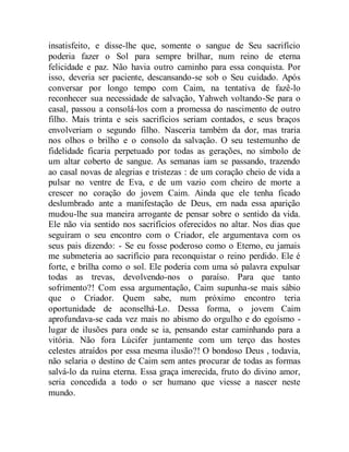 insatisfeito, e disse-lhe que, somente o sangue de Seu sacrifício
poderia fazer o Sol para sempre brilhar, num reino de eterna
felicidade e paz. Não havia outro caminho para essa conquista. Por
isso, deveria ser paciente, descansando-se sob o Seu cuidado. Após
conversar por longo tempo com Caim, na tentativa de fazê-lo
reconhecer sua necessidade de salvação, Yahweh voltando-Se para o
casal, passou a consolá-los com a promessa do nascimento de outro
filho. Mais trinta e seis sacrifícios seriam contados, e seus braços
envolveriam o segundo filho. Nasceria também da dor, mas traria
nos olhos o brilho e o consolo da salvação. O seu testemunho de
fidelidade ficaria perpetuado por todas as gerações, no símbolo de
um altar coberto de sangue. As semanas iam se passando, trazendo
ao casal novas de alegrias e tristezas : de um coração cheio de vida a
pulsar no ventre de Eva, e de um vazio com cheiro de morte a
crescer no coração do jovem Caim. Ainda que ele tenha ficado
deslumbrado ante a manifestação de Deus, em nada essa aparição
mudou-lhe sua maneira arrogante de pensar sobre o sentido da vida.
Ele não via sentido nos sacrifícios oferecidos no altar. Nos dias que
seguiram o seu encontro com o Criador, ele argumentava com os
seus pais dizendo: - Se eu fosse poderoso como o Eterno, eu jamais
me submeteria ao sacrifício para reconquistar o reino perdido. Ele é
forte, e brilha como o sol. Ele poderia com uma só palavra expulsar
todas as trevas, devolvendo-nos o paraíso. Para que tanto
sofrimento?! Com essa argumentação, Caim supunha-se mais sábio
que o Criador. Quem sabe, num próximo encontro teria
oportunidade de aconselhá-Lo. Dessa forma, o jovem Caim
aprofundava-se cada vez mais no abismo do orgulho e do egoísmo -
lugar de ilusões para onde se ia, pensando estar caminhando para a
vitória. Não fora Lúcifer juntamente com um terço das hostes
celestes atraídos por essa mesma ilusão?! O bondoso Deus , todavia,
não selaria o destino de Caim sem antes procurar de todas as formas
salvá-lo da ruína eterna. Essa graça imerecida, fruto do divino amor,
seria concedida a todo o ser humano que viesse a nascer neste
mundo.
 