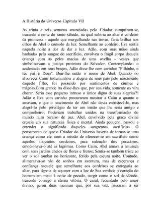 A História do Universo Capitulo VII
As trinta e seis semanas anunciadas pelo Criador cumpriram-se,
trazendo a noite do santo sábado, na qual subiria ao altar o cordeiro
da promessa - aquele que mergulhando nas trevas, faria brilhar nos
olhos de Abel o consolo da luz. Semelhante ao cordeiro, Eva sentia
naquela noite a dor de dar a luz. Adão, com suas mãos ainda
banhadas pelo sangue do sacrifício, envolveu o frágil corpo daquela
criança com as peles macias de uma ovelha - vestes que
simbolizavam a justiça protetora do Salvador. Contemplando- o
acalentado em seus braços, Adão disse-lhe com carinho: "Filhinho, o
teu pai é Deus". Deu-lhe então o nome de Abel. Quando no
alvorecer Caim testemunhou a alegria de seus pais pelo nascimento
daquele filho, foi possuído por sentimentos de ciúmes e
mágoas.Com grande ira disse-lhes que, por sua vida, somente os vira
chorar. Seria esse pequeno intruso o único digno de suas alegrias?!
Adão e Eva com carinho procuraram mostrar a Caim o quanto o
amavam, e que o nascimento de Abel não devia entristecê-lo, mas
alegrá-lo pelo privilégio de ter um irmão que lhe seria amigo e
companheiro; Poderiam trabalhar unidos na transformação do
mundo num paraíso de paz. Abel, envolvido pela graça divina
crescia em sua natureza física e mental. Ainda pequeno, passou a
entender o significado daqueles sangrentos sacrifícios. O
pensamento de que o Criador do Universo haveria de tornar-se uma
criança como ele, com a missão de oferecer-se em sacrifício como
aqueles inocentes cordeiros, para redenção dos pecadores,
emocionava-o até as lágrimas. Como Caim, Abel amava a natureza
com seus jardins cheios de flores e frutos; Sentia-se também triste ao
ver o sol tombar no horizonte, ferido pela escura noite. Contudo,
alimentava-se não de sonhos em aventura, mas de esperança e
confiança naquele que semelhante aos cordeiros se entregaria ao
altar, para depois de aquecer com a luz de Sua verdade o coração do
homem em meio à noite de pecado, surgir como o sol de sábado,
trazendo consigo a eterna vitória. O casal, fecundado pelo amor
divino, gerou duas meninas que, por sua vez, passaram a ser
 