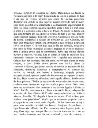 governo, superior ao governar do Eterno. Denominou sua teoria de
"a ciência do bem e do mal". Estruturada na lógica, a ciência do bem
e do mal se revelou atraente aos olhos de Lúcifer, parecendo
descerrar um sentido de vida superior àquele oferecido pelo Criador,
cujo reino possibilitava unicamente o conhecimento experimental do
bem. No novo sistema, haveria equilíbrio entre o bem e o mal, entre
o amor e o egoísmo, entre a luz e as trevas. Ao longo do tempo em
que amadurecera em sua mente a ciência do bem e do mal, Lúcifer
soube guardar segredo diante do Universo. Continuava em seu posto
de honra, cumprindo a função de Portador da Luz. Contudo, por
mais que procurasse fingir, seu semblante já não revelava alegria em
servir ao Eterno. O divino Rei, que sofria em silêncio, procurava,
por meio de Suas revelações de amor, preparar as criaturas racionais
para a grande prova que se aproximava. Sabia que muitos dariam
ouvido à tentação, voltando-Lhe as costas. À noite da provação faria
sobressair, contudo, os verdadeiros fiéis - aqueles que serviam ao
Criador não por interesse, mas por amor. Ao ver que a hora da prova
chegara, e que Lúcifer estava pronto para traí-Lo diante do
Universo, o Eterno, que jamais cessara de revelar os tesouros de Sua
sabedoria, tornou-se silencioso e contemplativo. O silêncio fez
reviver no coração das hostes a lembrança daquela primeira
excursão sideral, quando, depois de lhes mostrar as riquezas do reino
da luz, Deus tornou-se silencioso ante aquele abismo. Lembram-se
de Suas palavras: "Todos os tesouros da luz estarão abertos ao vosso
conhecimento, menos os segredos ocultos pelas trevas. Sois livres
para me servirem ou não. Amando a luz estareis ligados à Fonte da
Vida". Lúcifer, que passara a cobiçar o trono de Deus, indagou-Lhe
o motivo de Seu silêncio. O Criador, contemplando-o com infinita
tristeza, disse-lhe: "É chegada à hora das trevas. Você é livre para
realizar seus propósitos". Vendo que o momento propício para a
propagação de sua teoria havia chegado, Lúcifer convocou os anjos
para uma reunião especial. As hostes, desejosas de conhecer o
significado do silêncio do Pai, tomaram seus lugares junto ao
magnífico anjo, que sempre lhes revelara os tesouros do reino da
luz. Lúcifer começou seu discurso exaltando, como de costume, o
 