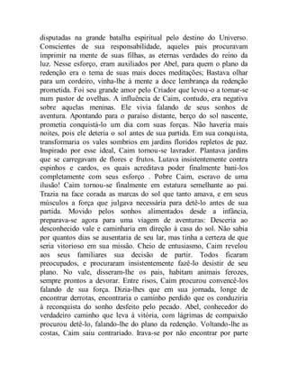 disputadas na grande batalha espiritual pelo destino do Universo.
Conscientes de sua responsabilidade, aqueles pais procuravam
imprimir na mente de suas filhas, as eternas verdades do reino da
luz. Nesse esforço, eram auxiliados por Abel, para quem o plano da
redenção era o tema de suas mais doces meditações; Bastava olhar
para um cordeiro, vinha-lhe à mente a doce lembrança da redenção
prometida. Foi seu grande amor pelo Criador que levou-o a tornar-se
num pastor de ovelhas. A influência de Caim, contudo, era negativa
sobre aquelas meninas. Ele vivia falando de seus sonhos de
aventura. Apontando para o paraíso distante, berço do sol nascente,
prometia conquistá-lo um dia com suas forças. Não haveria mais
noites, pois ele deteria o sol antes de sua partida. Em sua conquista,
transformaria os vales sombrios em jardins floridos repletos de paz.
Inspirado por esse ideal, Caim tornou-se lavrador. Plantava jardins
que se carregavam de flores e frutos. Lutava insistentemente contra
espinhos e cardos, os quais acreditava poder finalmente bani-los
completamente com seus esforço . Pobre Caim, escravo de uma
ilusão! Caim tornou-se finalmente em estatura semelhante ao pai.
Trazia na face corada as marcas do sol que tanto amava, e em seus
músculos a força que julgava necessária para detê-lo antes de sua
partida. Movido pelos sonhos alimentados desde a infância,
preparava-se agora para uma viagem de aventuras: Desceria ao
desconhecido vale e caminharia em direção à casa do sol. Não sabia
por quantos dias se ausentaria de seu lar, mas tinha a certeza de que
seria vitorioso em sua missão. Cheio de entusiasmo, Caim revelou
aos seus familiares sua decisão de partir. Todos ficaram
preocupados, e procuraram insistentemente fazê-lo desistir de seu
plano. No vale, disseram-lhe os pais, habitam animais ferozes,
sempre prontos a devorar. Entre risos, Caim procurou convencê-los
falando de sua força. Dizia-lhes que em sua jornada, longe de
encontrar derrotas, encontraria o caminho perdido que os conduziria
à reconquista do sonho desfeito pelo pecado. Abel, conhecedor do
verdadeiro caminho que leva à vitória, com lágrimas de compaixão
procurou detê-lo, falando-lhe do plano da redenção. Voltando-lhe as
costas, Caim saiu contrariado. Irava-se por não encontrar por parte
 