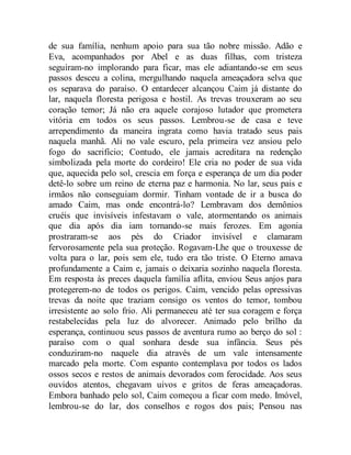 de sua família, nenhum apoio para sua tão nobre missão. Adão e
Eva, acompanhados por Abel e as duas filhas, com tristeza
seguiram-no implorando para ficar, mas ele adiantando-se em seus
passos desceu a colina, mergulhando naquela ameaçadora selva que
os separava do paraíso. O entardecer alcançou Caim já distante do
lar, naquela floresta perigosa e hostil. As trevas trouxeram ao seu
coração temor; Já não era aquele corajoso lutador que prometera
vitória em todos os seus passos. Lembrou-se de casa e teve
arrependimento da maneira ingrata como havia tratado seus pais
naquela manhã. Ali no vale escuro, pela primeira vez ansiou pelo
fogo do sacrifício; Contudo, ele jamais acreditara na redenção
simbolizada pela morte do cordeiro! Ele cria no poder de sua vida
que, aquecida pelo sol, crescia em força e esperança de um dia poder
detê-lo sobre um reino de eterna paz e harmonia. No lar, seus pais e
irmãos não conseguiam dormir. Tinham vontade de ir a busca do
amado Caim, mas onde encontrá-lo? Lembravam dos demônios
cruéis que invisíveis infestavam o vale, atormentando os animais
que dia após dia iam tornando-se mais ferozes. Em agonia
prostraram-se aos pés do Criador invisível e clamaram
fervorosamente pela sua proteção. Rogavam-Lhe que o trouxesse de
volta para o lar, pois sem ele, tudo era tão triste. O Eterno amava
profundamente a Caim e, jamais o deixaria sozinho naquela floresta.
Em resposta às preces daquela família aflita, enviou Seus anjos para
protegerem-no de todos os perigos. Caim, vencido pelas opressivas
trevas da noite que traziam consigo os ventos do temor, tombou
irresistente ao solo frio. Ali permaneceu até ter sua coragem e força
restabelecidas pela luz do alvorecer. Animado pelo brilho da
esperança, continuou seus passos de aventura rumo ao berço do sol :
paraíso com o qual sonhara desde sua infância. Seus pés
conduziram-no naquele dia através de um vale intensamente
marcado pela morte. Com espanto contemplava por todos os lados
ossos secos e restos de animais devorados com ferocidade. Aos seus
ouvidos atentos, chegavam uivos e gritos de feras ameaçadoras.
Embora banhado pelo sol, Caim começou a ficar com medo. Imóvel,
lembrou-se do lar, dos conselhos e rogos dos pais; Pensou nas
 
