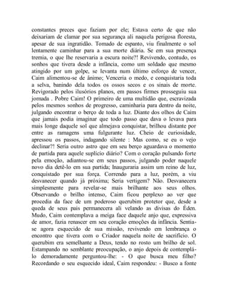 constantes preces que faziam por ele; Estava certo de que não
deixariam de clamar por sua segurança ali naquela perigosa floresta,
apesar de sua ingratidão. Tomado de espanto, viu finalmente o sol
lentamente caminhar para a sua morte diária. Se em sua presença
tremia, o que lhe reservaria a escura noite?! Revivendo, contudo, os
sonhos que tivera desde a infância, como um soldado que mesmo
atingido por um golpe, se levanta num último esforço de vencer,
Caim alimentou-se de ânimo; Venceria o medo, e conquistaria toda
a selva, banindo dela todos os ossos secos e os sinais de morte.
Revigorado pelos ilusórios planos, em passos firmes prosseguiu sua
jornada . Pobre Caim! O primeiro de uma multidão que, escravizada
pelos mesmos sonhos de progresso, caminharia para dentro da noite,
julgando encontrar o berço de toda a luz. Diante dos olhos de Caim
que jamais podia imaginar que todo passo que dava o levava para
mais longe daquele sol que almejava conquistar, brilhou distante por
entre as ramagens uma fulgurante luz. Cheio de curiosidade,
apressou os passos, indagando silente : Mas como, se eu o vejo
declinar?! Seria outro astro que em seu berço aguardava o momento
de partida para aquele suplício diário? Com o coração pulsando forte
pela emoção, adiantou-se em seus passos, julgando poder naquele
novo dia detê-lo em sua partida; Inauguraria assim um reino de luz,
conquistado por sua força. Correndo para a luz, porém, a viu
desvanecer quando já próxima; Seria vertigem? Não. Desvanecera
simplesmente para revelar-se mais brilhante aos seus olhos.
Observando o brilho intenso, Caim ficou perplexo ao ver que
procedia da face de um poderoso querubim protetor que, desde a
queda de seus pais permanecera ali velando as divisas do Éden.
Mudo, Caim contemplava a meiga face daquele anjo que, expressiva
de amor, fazia renascer em seu coração emoções da infância. Sentia-
se agora esquecido de sua missão, revivendo em lembrança o
encontro que tivera com o Criador naquela noite de sacrifício. O
querubim era semelhante a Deus, tendo no rosto um brilho de sol.
Estampando no semblante preocupação, o anjo depois de contemplá-
lo demoradamente perguntou-lhe: - O que busca meu filho?
Recordando o seu esquecido ideal, Caim respondeu: - Busco a fonte
 