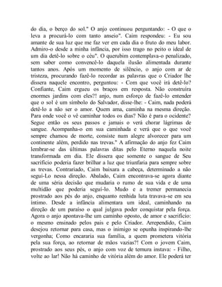 do dia, o berço do sol." O anjo continuou perguntando: - O que o
leva a procurá-lo com tanto anseio". Caim respondeu: - Eu sou
amante de sua luz que me faz ver em cada dia o fruto do meu labor.
Admiro-o desde a minha infância, por isso trago no peito o ideal de
um dia detê-lo sobre o céu". O querubim contemplava-o penalizado,
sem saber como convencê-lo daquela ilusão alimentada durante
tantos anos. Após um momento de silêncio, o anjo com ar de
tristeza, procurando fazê-lo recordar as palavras que o Criador lhe
dissera naquele encontro, perguntou: - Com que você irá detê-lo?
Confiante, Caim ergueu os braços em resposta. Não construíra
enormes jardins com eles?! anjo, num esforço de fazê-lo entender
que o sol é um símbolo do Salvador, disse-lhe: - Caim, nada poderá
detê-lo a não ser o amor. Quem ama, caminha na mesma direção.
Para onde você o vê caminhar todos os dias? Não é para o ocidente?
Segue então os seus passos e jamais o verá chorar lágrimas de
sangue. Acompanha-o em sua caminhada e verá que o que você
sempre chamou de morte, consiste num alegre alvorecer para um
continente além, perdido nas trevas." A afirmação do anjo fez Caim
lembrar-se das últimas palavras ditas pelo Eterno naquela noite
transformada em dia. Ele dissera que somente o sangue de Seu
sacrifício poderia fazer brilhar a luz que triunfaria para sempre sobre
as trevas. Contrariado, Caim baixara a cabeça, determinado a não
seguí-Lo nessa direção. Abalado, Caim encontrava-se agora diante
de uma séria decisão que mudaria o rumo de sua vida e de uma
multidão que poderia seguí-lo. Mudo e a tremer permanecia
prostrado aos pés do anjo, enquanto renhida luta travava-se em seu
íntimo. Desde a infância alimentara um ideal, caminhando na
direção de um paraíso o qual julgava poder conquistar pela força.
Agora o anjo apontava-lhe um caminho oposto, de amor e sacrifício:
o mesmo ensinado pelos pais e pelo Criador. Arrependido, Caim
desejou retornar para casa, mas o inimigo se opunha inspirando-lhe
vergonha; Como encararia sua família, a quem prometera vitória
pela sua força, ao retornar de mãos vazias?! Com o jovem Caim,
prostrado aos seus pés, o anjo com voz de ternura instava: - Filho,
volte ao lar! Não há caminho de vitória além do amor. Ele poderá ter
 