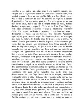 espinhos e no trajeto um altar, mas é um caminho seguro, pois
sempre leva o viajante aos braços de uma família amorosa que, com
saudade espera o fruto de seu perdão. Não será humilhante voltar;
Não é esse o caminho do sol?! O caminho do orgulho é sempre
desconhecido; Em seu trajeto pode ter flores e a promessa de que
não haverá altar, mas o seu fim é sempre dentro da noite, distante
dos braços aquecidos pelo perdão. Volte ao lar filho! Volte!!! O anjo
com seus amorosos conselhos conseguiu finalmente convencer
Caim. Ele estava resolvido a percorrer o caminho do amor ,
desfazendo os passos até ali movidos pelo egoísmo. Aguardaria
agora o sol para com ele seguir humildemente rumo ao altar que,
não mais lhe falava de derrota, mas de triunfo sobre a morte. Na
colina distante, permanecia a família rogando incessantemente por
Caim. Em seu anseio, não conseguiam ficar longe daquele altar,
berço de lágrimas e sangue. Ali junto a ele, Caim viera ao mundo,
banhado pela luz do sacrifício; Ali fora instruído no caminho da
salvação. Ali aguardariam com fé, até vê-lo retornar arrependido.
Sob o sorriso do anjo, Caim vencido pelo cansaço de seus sonhos
desfeitos, adormeceu a um passo do paraíso de muralhas invisíveis -
muralhas que somente poderiam ser finalmente transportas pelo
amor que sacrifica. Uma brisa suave despertou-o naquela manhã,
convidando-o a seguir o sol naquela jornada rumo ao altar. Como
dois companheiros avançariam sobre os espinhos, quebrando-os com
os seus pés feridos; Como guerreiros caminhariam rumo à colina do
entardecer, não para serem vencidos pela noite, mas para
destruírem-na em sua fuga. Nessa marcha de resgate, tombariam
finalmente sobre o altar distante, não vencidos pela morte, mas
conquistando a vida nascida da luz. Com humildade, Caim deu os
primeiros passos no caminho do arrependimento - caminho que logo
após o altar, lhe descerraria o seu lar de amor. Eram passos movidos
por fé, pois diante de si não podia ver a face de seu companheiro, o
sol, mas tinha certeza de sua presença, pois nos ombros podia sentir
seu calor a acariciá-lo num terno abraço. Eram companheiros de
jornada pelo caminho da vitória. Era o sexto dia. Na colina, a
família, ansiosa, encontrava-se reunida desde a manhã ao redor do
 