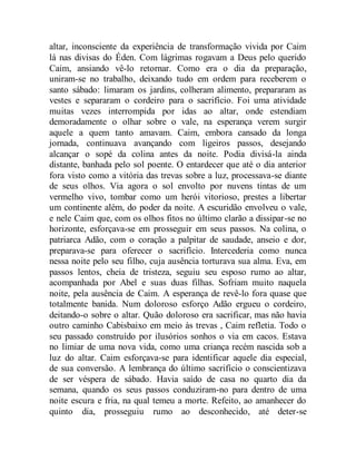 altar, inconsciente da experiência de transformação vivida por Caim
lá nas divisas do Éden. Com lágrimas rogavam a Deus pelo querido
Caim, ansiando vê-lo retornar. Como era o dia da preparação,
uniram-se no trabalho, deixando tudo em ordem para receberem o
santo sábado: limaram os jardins, colheram alimento, prepararam as
vestes e separaram o cordeiro para o sacrifício. Foi uma atividade
muitas vezes interrompida por idas ao altar, onde estendiam
demoradamente o olhar sobre o vale, na esperança verem surgir
aquele a quem tanto amavam. Caim, embora cansado da longa
jornada, continuava avançando com ligeiros passos, desejando
alcançar o sopé da colina antes da noite. Podia divisá-la ainda
distante, banhada pelo sol poente. O entardecer que até o dia anterior
fora visto como a vitória das trevas sobre a luz, processava-se diante
de seus olhos. Via agora o sol envolto por nuvens tintas de um
vermelho vivo, tombar como um herói vitorioso, prestes a libertar
um continente além, do poder da noite. A escuridão envolveu o vale,
e nele Caim que, com os olhos fitos no último clarão a dissipar-se no
horizonte, esforçava-se em prosseguir em seus passos. Na colina, o
patriarca Adão, com o coração a palpitar de saudade, anseio e dor,
preparava-se para oferecer o sacrifício. Intercederia como nunca
nessa noite pelo seu filho, cuja ausência torturava sua alma. Eva, em
passos lentos, cheia de tristeza, seguiu seu esposo rumo ao altar,
acompanhada por Abel e suas duas filhas. Sofriam muito naquela
noite, pela ausência de Caim. A esperança de revê-lo fora quase que
totalmente banida. Num doloroso esforço Adão ergueu o cordeiro,
deitando-o sobre o altar. Quão doloroso era sacrificar, mas não havia
outro caminho Cabisbaixo em meio às trevas , Caim refletia. Todo o
seu passado construído por ilusórios sonhos o via em cacos. Estava
no limiar de uma nova vida, como uma criança recém nascida sob a
luz do altar. Caim esforçava-se para identificar aquele dia especial,
de sua conversão. A lembrança do último sacrifício o conscientizava
de ser véspera de sábado. Havia saído de casa no quarto dia da
semana, quando os seus passos conduziram-no para dentro de uma
noite escura e fria, na qual temeu a morte. Refeito, ao amanhecer do
quinto dia, prosseguiu rumo ao desconhecido, até deter-se
 