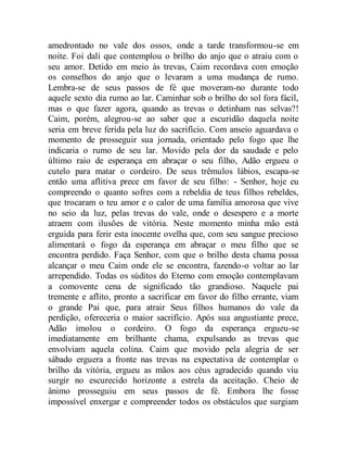 amedrontado no vale dos ossos, onde a tarde transformou-se em
noite. Foi dali que contemplou o brilho do anjo que o atraiu com o
seu amor. Detido em meio às trevas, Caim recordava com emoção
os conselhos do anjo que o levaram a uma mudança de rumo.
Lembra-se de seus passos de fé que moveram-no durante todo
aquele sexto dia rumo ao lar. Caminhar sob o brilho do sol fora fácil,
mas o que fazer agora, quando as trevas o detinham nas selvas?!
Caim, porém, alegrou-se ao saber que a escuridão daquela noite
seria em breve ferida pela luz do sacrifício. Com anseio aguardava o
momento de prosseguir sua jornada, orientado pelo fogo que lhe
indicaria o rumo de seu lar. Movido pela dor da saudade e pelo
último raio de esperança em abraçar o seu filho, Adão ergueu o
cutelo para matar o cordeiro. De seus trêmulos lábios, escapa-se
então uma aflitiva prece em favor de seu filho: - Senhor, hoje eu
compreendo o quanto sofres com a rebeldia de teus filhos rebeldes,
que trocaram o teu amor e o calor de uma família amorosa que vive
no seio da luz, pelas trevas do vale, onde o desespero e a morte
atraem com ilusões de vitória. Neste momento minha mão está
erguida para ferir esta inocente ovelha que, com seu sangue precioso
alimentará o fogo da esperança em abraçar o meu filho que se
encontra perdido. Faça Senhor, com que o brilho desta chama possa
alcançar o meu Caim onde ele se encontra, fazendo-o voltar ao lar
arrependido. Todas os súditos do Eterno com emoção contemplavam
a comovente cena de significado tão grandioso. Naquele pai
tremente e aflito, pronto a sacrificar em favor do filho errante, viam
o grande Pai que, para atrair Seus filhos humanos do vale da
perdição, ofereceria o maior sacrifício. Após sua angustiante prece,
Adão imolou o cordeiro. O fogo da esperança ergueu-se
imediatamente em brilhante chama, expulsando as trevas que
envolviam aquela colina. Caim que movido pela alegria de ser
sábado erguera a fronte nas trevas na expectativa de contemplar o
brilho da vitória, ergueu as mãos aos céus agradecido quando viu
surgir no escurecido horizonte a estrela da aceitação. Cheio de
ânimo prosseguiu em seus passos de fé. Embora lhe fosse
impossível enxergar e compreender todos os obstáculos que surgiam
 