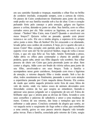 em seu caminho fazendo-o tropeçar, mantinha o olhar fixo no brilho
do cordeiro imolado, avançando sempre, com a certeza da vitória.
Os passos de Caim conduziram-no finalmente para junto da colina,
onde podia ver sua família reunida sob a luz do altar. Com o coração
pulsando forte pelo cansaço e pela emoção, galgou em ligeiros
passos a colina, detendo-se junto ao altar. Sua família, com os olhos
cerrados orava por ele. Não conteve as lágrimas, ao ouvir seu pai
clamar: -"Senhor! Meu Caim, meu Caim!!! Quando o envolverei em
meus braços?! Quisera voltar ao passado, quando com prazer
tomava-o no colo. Ele era a minha alegria, e esperava tê-lo sempre
salvo junto a mim. Mas oh Senhor! Ele foi crescendo e se afastando,
levado pelos seus sonhos de aventura. E hoje, já é o quarto dia sem o
nosso Caim! Meu coração está partido pela sua ausência, e já não
suporto viver sem ele! Se for possível Senhor, traga de volta o nosso
Caim, e que ele seja feliz ao Teu lado. Amém Terminada a prece,
Adão abriu os olhos para contemplar a chama do perdão que
poderia, quem sabe, atrair seu filho daquele vale sombrio. Seu olhar
pousou de cheio em Caim que jazia prostrado junto ao altar. Sem
conter a alegria, Adão com um brado de vitória saltou para junto de
seu filho, envolvendo-o em seus braços. Toda a família o
acompanhou nesse gesto carinhoso, festejando com risos e lágrimas
de emoção, o retorno daquele filho e irmão amado. Sob a luz do
altar, todos assentaram-se finalmente, passando a ouvir com atenção
a experiência passada por Caim naquela densa floresta. Ele contou
do medo que sentiu naquela primeira noite fora de casa; falou do
vale da morte, onde viu tantos ossos de animais devorados com
ferocidade; contou da luz que surgira ao entardecer, fazendo-o
apressar seus passos julgando ser o surgimento de um sol. Falou do
brilhante anjo que o atraíra para as divisas do Éden, levando-o com
seus conselhos e palavras de sabedoria e amor a uma mudança de
rumo. Contou de seu retorno, das lutas e tentações que teve de
enfrentar a cada passo. Concluiu contando da alegria que sentiu, ao
ver naquela noite o surgimento do fogo sobre o altar, que semelhante
a uma estrela, guiou os seus passos através daquele vale tomado
pelas trevas. Para a família, consolada pelo retorno de Caim, surgiu
 
