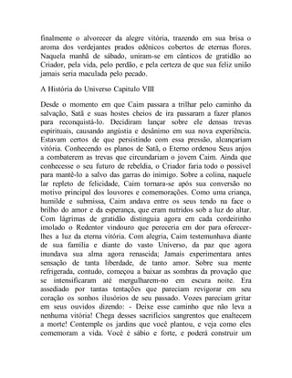 finalmente o alvorecer da alegre vitória, trazendo em sua brisa o
aroma dos verdejantes prados edênicos cobertos de eternas flores.
Naquela manhã de sábado, uniram-se em cânticos de gratidão ao
Criador, pela vida, pelo perdão, e pela certeza de que sua feliz união
jamais seria maculada pelo pecado.
A História do Universo Capitulo VIII
Desde o momento em que Caim passara a trilhar pelo caminho da
salvação, Satã e suas hostes cheios de ira passaram a fazer planos
para reconquistá-lo. Decidiram lançar sobre ele densas trevas
espirituais, causando angústia e desânimo em sua nova experiência.
Estavam certos de que persistindo com essa pressão, alcançariam
vitória. Conhecendo os planos de Satã, o Eterno ordenou Seus anjos
a combaterem as trevas que circundariam o jovem Caim. Ainda que
conhecesse o seu futuro de rebeldia, o Criador faria todo o possível
para mantê-lo a salvo das garras do inimigo. Sobre a colina, naquele
lar repleto de felicidade, Caim tornara-se após sua conversão no
motivo principal dos louvores e comemorações. Como uma criança,
humilde e submissa, Caim andava entre os seus tendo na face o
brilho do amor e da esperança, que eram nutridos sob a luz do altar.
Com lágrimas de gratidão distinguia agora em cada cordeirinho
imolado o Redentor vindouro que pereceria em dor para oferecer-
lhes a luz da eterna vitória. Com alegria, Caim testemunhava diante
de sua família e diante do vasto Universo, da paz que agora
inundava sua alma agora renascida; Jamais experimentara antes
sensação de tanta liberdade, de tanto amor. Sobre sua mente
refrigerada, contudo, começou a baixar as sombras da provação que
se intensificaram até mergulharem-no em escura noite. Era
assediado por tantas tentações que pareciam revigorar em seu
coração os sonhos ilusórios de seu passado. Vozes pareciam gritar
em seus ouvidos dizendo: - Deixe esse caminho que não leva a
nenhuma vitória! Chega desses sacrifícios sangrentos que enaltecem
a morte! Contemple os jardins que você plantou, e veja como eles
comemoram a vida. Você é sábio e forte, e poderá construir um
 