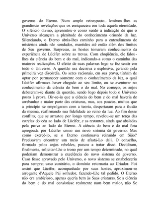 governo do Eterno. Num amplo retrospecto, lembrou-lhes as
grandiosas revelações que os enriquecera em toda aquela eternidade.
O silêncio divino, apresentou-o como sendo a indicação de que o
Universo alcançara a plenitude do conhecimento oriundo da luz.
Silenciando, o Eterno abria-lhes caminho para o entendimento de
mistérios ainda não sondados, mantidos até então além dos limites
de Seu governo. Surpresas, as hostes tomaram conhecimento da
experiência de Lúcifer sobre as trevas. Com eloqüência, ele falou-
lhes da ciência do bem e do mal, indicando-a como o caminho das
maiores realizações. O efeito de suas palavras logo se fez sentir em
todo o Universo. A questão era decisiva e explosiva, gerando pela
primeira vez discórdia. Os seres racionais, em sua prova, tinham de
optar por permanecer somente com o conhecimento da luz, o qual
Lúcifer afirmava haver chegado ao seu limite, ou se aventurar no
conhecimento da ciência do bem e do mal. No começo, os anjos
debateram-se diante da questão, sendo logo depois todo o Universo
posto à prova. Dir-se-ia que a ciência do bem e do mal haveria de
arrebanhar a maior parte das criaturas, mas, aos poucos, muitos que
a princípio se empolgaram com a teoria, despertaram para a ilusão
da mesma, reafirmando sua fidelidade ao reino da luz. Ao fim desse
conflito, que se arrastou por longo tempo, revelou-se um terço das
estrelas do céu ao lado de Lúcifer, e as restantes, ainda que abaladas
pela prova ao lado do Eterno. A ciência do bem e do mal fora
apregoada por Lúcifer como um novo sistema de governo. Mas
como exercê-lo, se o Eterno continuava reinando em Sião?
Precisavam encontrar um meio de afastá-Lo dali. O conselho,
formado pelos anjos rebeldes, passou a tratar disso. Decidiram,
finalmente, solicitar-Lhe o trono por um tempo determinado, no qual
poderiam demonstrar a excelência do novo sistema de governo.
Caso fosse aprovado pelo Universo, o novo sistema se estabeleceria
para sempre; caso contrário, o domínio retornaria ao Criador. Foi
assim que Lúcifer, acompanhado por suas hostes, aproximou-se
arrogante d'Aquele Pai sofredor, fazendo-Lhe tal pedido. O Eterno
não era ambicioso, apenas queria bem às Suas criaturas. Se a ciência
do bem e do mal consistisse realmente num bem maior, não Se
 