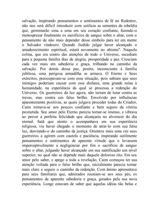 salvação, inspirando pensamentos e sentimentos de fé no Redentor,
não nos será difícil introduzir com sutileza as sementes da rebeldia
que, germinarão uma a uma em seu coração confiante, fazendo-o
menosprezar finalmente os sacrifícios de sangue sobre o altar, com o
pensamento de não mais depender desse símbolo para ter em mente
o Salvador vindouro. Quando iludido julgar haver alcançado o
amadurecimento espiritual, estará novamente no abismo". Naquela
colina, que era centro das atenções de todo o Universo, sucediam
para a pequena família dias de alegria, prosperidade e paz. Cresciam
cada vez mais em sabedoria e graça, trilhando no caminho da
salvação. Por detrás dessa paz, porém, inconsciente à família
jubilosa, uma perigosa armadilha se armava. O Eterno e Seus
exércitos, preocupavam-se com essa situação, pois sabiam que seus
inimigos poderiam causar com esse disfarce, uma grande ruína à
humanidade, na experiência da qual se processa a redenção do
Universo. Os guerreiros da luz agora, não teriam de lutar contra as
trevas, mas contra um falso brilho. Envolvido por influências
aparentemente positivas, as quais julgava proceder todas do Criador,
Caim tornava-se aos poucos confiante e bem seguro da vitória
prometida. Seu amor pelo Eterno parecia tornar-se imenso, e vibrava
ao prever a perfeita felicidade que alcançaria no alvorecer do dia
eternal. Satã que atento o acompanhava em sua experiência
religiosa, viu haver chegado o momento de atraí-lo com sua falsa
luz, desviando-o do caminho da justiça. Orientou mais uma vez seus
guerreiros a agirem com cautela e paciência, inspirando sutilmente
pensamentos e sentimentos de aparente virtude que o levassem
imperceptivelmente a negligenciar por fim o sacrifício de sangue
sobre o altar, julgando haver alcançado em sua santificação um nível
superior, no qual não se depende mais daquele doloroso rito. Em seu
amor pelo saber, e apego a toda a revelação, Caim começou ter sua
atenção voltada para o falso brilho que, inicialmente parecia tornar
mais claro e seguro o caminho da redenção. Com ânimo apresentava
para seus familiares que, admirados reuniam-se aos seus pés, os
pensamentos de aparente sabedoria e graça, gerados pela sua nova
experiência. Longe estavam de saber que aquelas idéias tão belas e
 