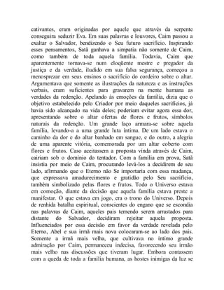 cativantes, eram originadas por aquele que através da serpente
conseguira seduzir Eva. Em suas palavras e louvores, Caim passou a
exaltar o Salvador, bendizendo o Seu futuro sacrifício. Inspirando
esses pensamentos, Satã ganhava a simpatia não somente de Caim,
como também de toda aquela família. Todavia, Caim que
aparentemente tornava-se num eloqüente mestre e pregador da
justiça e da verdade, iludido em sua falsa segurança, começou a
menosprezar em seus ensinos o sacrifício do cordeiro sobre o altar.
Argumentava que somente as ilustrações da natureza e as instruções
verbais, eram suficientes para gravarem na mente humana as
verdades da redenção. Apelando às emoções da família, dizia que o
objetivo estabelecido pelo Criador por meio daqueles sacrifícios, já
havia sido alcançado na vida deles; poderiam evitar agora essa dor,
apresentando sobre o altar ofertas de flores e frutos, símbolos
naturais da redenção. Um grande laço armara-se sobre aquela
família, levando-a a uma grande luta íntima. De um lado estava o
caminho da dor e do altar banhado em sangue, e do outro, a alegria
de uma aparente vitória, comemorada por um altar coberto com
flores e frutos. Caso aceitassem a proposta vinda através de Caim,
cairiam sob o domínio do tentador. Com a família em prova, Satã
insistia por meio de Caim, procurando levá-los a decidirem de seu
lado, afirmando que o Eterno não Se importaria com essa mudança,
que expressava amadurecimento e gratidão pelo Seu sacrifício,
também simbolizado pelas flores e frutos. Todo o Universo estava
em comoção, diante da decisão que aquela família estava preste a
manifestar. O que estava em jogo, era o trono do Universo. Depois
de renhida batalha espiritual, conscientes do engano que se escondia
nas palavras de Caim, aqueles pais temendo serem arrastados para
distante do Salvador, decidiram rejeitar aquela proposta.
Influenciados por essa decisão em favor da verdade revelada pelo
Eterno, Abel e sua irmã mais nova colocaram-se ao lado dos pais.
Somente a irmã mais velha, que cultivava no íntimo grande
admiração por Caim, permaneceu indecisa, favorecendo seu irmão
mais velho nas discussões que tiveram lugar. Embora contassem
com a queda de toda a família humana, as hostes inimigas da luz se
 