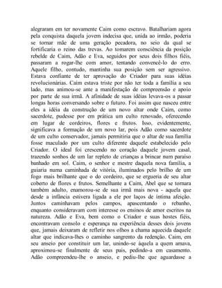 alegraram em ter novamente Caim como escravo. Batalhariam agora
pela conquista daquela jovem indecisa que, unida ao irmão, poderia
se tornar mãe de uma geração pecadora, no seio da qual se
fortificaria o reino das trevas. Ao tomarem consciência da posição
rebelde de Caim, Adão e Eva, seguidos por seus dois filhos fiéis,
passaram a rogar-lhe com amor, tentando convencê-lo do erro.
Aquele filho, contudo, mantinha sua posição sem ser agressivo.
Estava confiante de ter aprovação do Criador para suas idéias
revolucionárias. Caim estava triste por não ter toda a família a seu
lado, mas animou-se ante a manifestação de compreensão e apoio
por parte de sua irmã. A afinidade de suas idéias levava-os a passar
longas horas conversando sobre o futuro. Foi assim que nasceu entre
eles a idéia da construção de um novo altar onde Caim, como
sacerdote, pudesse por em prática um culto renovado, oferecendo
em lugar de cordeiros, flores e frutos. Isso, evidentemente,
significava a formação de um novo lar, pois Adão como sacerdote
de um culto conservador, jamais permitiria que o altar de sua família
fosse maculado por um culto diferente daquele estabelecido pelo
Criador. O ideal foi crescendo no coração daquele jovem casal,
trazendo sonhos de um lar repleto de crianças a brincar num paraíso
banhado em sol. Caim, o senhor e mestre daquela nova família, a
guiaria numa caminhada de vitória, iluminados pelo brilho de um
fogo mais brilhante que o do cordeiro, que se ergueria de seu altar
coberto de flores e frutos. Semelhante a Caim, Abel que se tornara
também adulto, enamorou-se de sua irmã mais nova - aquela que
desde a infância estivera ligada a ele por laços de íntima afeição.
Juntos caminhavam pelos campos, apascentando o rebanho,
enquanto consideravam com interesse os ensinos de amor escritos na
natureza. Adão e Eva, bem como o Criador e suas hostes fiéis,
encontravam consolo e esperança na experiência desses dois jovens
que, jamais deixaram de refletir nos olhos a chama aquecida daquele
altar que indicava-lhes o caminho sangrento da redenção. Caim, em
seu anseio por constituir um lar, unindo-se àquela a quem amava,
aproximou-se finalmente de seus pais, pedindo-a em casamento.
Adão compreendeu-lhe o anseio, e pediu-lhe que aguardasse a
 