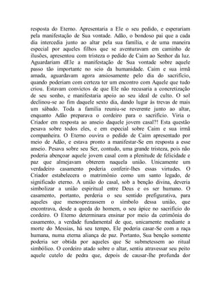 resposta do Eterno. Apresentaria a Ele o seu pedido, e esperariam
pela manifestação de Sua vontade. Adão, o bondoso pai que a cada
dia intercedia junto ao altar pela sua família, e de uma maneira
especial por aqueles filhos que se aventuravam em caminho de
ilusões, apresentou com tristeza o pedido de Caim ao Senhor da luz.
Aguardariam dEle a manifestação de Sua vontade sobre aquele
passo tão importante no seio da humanidade. Caim e sua irmã
amada, aguardavam agora ansiosamente pelo dia do sacrifício,
quando poderiam com certeza ter um encontro com Aquele que tudo
criou. Estavam convictos de que Ele não recusaria a concretização
de seu sonho, e manifestaria apoio ao seu ideal de culto. O sol
declinou-se ao fim daquele sexto dia, dando lugar às trevas de mais
um sábado. Toda a família reuniu-se reverente junto ao altar,
enquanto Adão preparava o cordeiro para o sacrifício. Viria o
Criador em resposta ao anseio daquele jovem casal?! Esta questão
pesava sobre todos eles, e em especial sobre Caim e sua irmã
companheira. O Eterno ouvira o pedido de Caim apresentado por
meio de Adão, e estava pronto a manifestar-Se em resposta a esse
anseio. Pesava sobre seu Ser, contudo, uma grande tristeza, pois não
poderia abençoar aquele jovem casal com a plenitude de felicidade e
paz que almejavam obterem naquela união. Unicamente um
verdadeiro casamento poderia conferir-lhes essas virtudes. O
Criador estabelecera o matrimônio como um santo legado, de
significado eterno. A união do casal, sob a benção divina, deveria
simbolizar a união espiritual entre Deus e os ser humano. O
casamento, portanto, perderia o seu sentido prefigurativa, para
aqueles que menosprezassem o símbolo dessa união, que
encontrava, desde a queda do homem, o seu ápice no sacrifício do
cordeiro. O Eterno determinara ensinar por meio da cerimônia do
casamento, a verdade fundamental de que, unicamente mediante a
morte do Messias, há seu tempo, Ele poderia casar-Se com a raça
humana, numa eterna aliança de paz. Portanto, Sua benção somente
poderia ser obtida por aqueles que Se submetessem ao ritual
simbólico. O cordeiro atado sobre o altar, sentiu atravessar seu peito
aquele cutelo de pedra que, depois de causar-lhe profunda dor
 