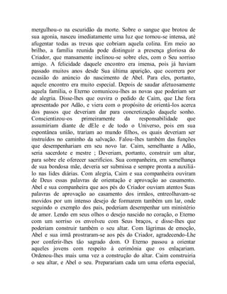 mergulhou-o na escuridão da morte. Sobre o sangue que brotou de
sua agonia, nasceu imediatamente uma luz que tornou-se intensa, até
afugentar todas as trevas que cobriam aquela colina. Em meio ao
brilho, a família reunida pode distinguir a presença gloriosa do
Criador, que mansamente inclinou-se sobre eles, com o Seu sorriso
amigo. A felicidade daquele encontro era imensa, pois já haviam
passado muitos anos desde Sua última aparição, que ocorrera por
ocasião do anúncio do nascimento de Abel. Para eles, portanto,
aquele encontro era muito especial. Depois de saudar afetuosamente
aquela família, o Eterno comunicou-lhes as novas que poderiam ser
de alegria. Disse-lhes que ouvira o pedido de Caim, que Lhe fora
apresentado por Adão, e viera com o propósito de orientá-los acerca
dos passos que deveriam dar para concretização daquele sonho.
Conscientizou-os primeiramente da responsabilidade que
assumiriam diante de dEle e de todo o Universo, pois em sua
espontânea união, trariam ao mundo filhos, os quais deveriam ser
instruídos no caminho da salvação. Falou-lhes também das funções
que desempenhariam em seu novo lar. Caim, semelhante a Adão,
seria sacerdote e mestre ; Deveriam, portanto, construir um altar,
para sobre ele oferecer sacrifícios. Sua companheira, em semelhança
de sua bondosa mãe, deveria ser submissa e sempre pronta a auxiliá-
lo nas lides diárias. Com alegria, Caim e sua companheira ouviram
de Deus essas palavras de orientação e aprovação ao casamento.
Abel e sua companheira que aos pés do Criador ouviam atentos Suas
palavras de aprovação ao casamento dos irmãos, entreolhavam-se
movidos por um intenso desejo de formarem também um lar, onde
seguindo o exemplo dos pais, poderiam desempenhar um ministério
de amor. Lendo em seus olhos o desejo nascido no coração, o Eterno
com um sorriso os envolveu com Seus braços, e disse-lhes que
poderiam construir também o seu altar. Com lágrimas de emoção,
Abel e sua irmã prostraram-se aos pés do Criador, agradecendo-Lhe
por conferir-lhes tão sagrado dom. O Eterno passou a orientar
aqueles jovens com respeito à cerimônia que os enlaçariam.
Ordenou-lhes mais uma vez a construção do altar. Caim construiria
o seu altar, e Abel o seu. Preparariam cada um uma oferta especial,
 