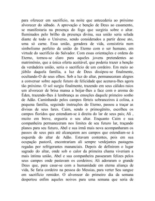 para oferecer em sacrifício, na noite que antecederia ao próximo
alvorecer do sábado. A aprovação e benção de Deus ao casamento,
se manifestaria na presença do fogo que surgiria sobre o altar.
Iluminados pelo brilho da presença divina, sua união seria selada
diante de todo o Universo, sendo considerados a partir desse ato,
uma só carne. Essa união, geradora de vida, consistiria num
simbolismo perfeito da união do Eterno com o ser humano, em
virtude do sacrifício do Salvador. Com essas orientações e ordens do
Eterno, tornou-se claro para aqueles jovens pretendentes ao
matrimônio, que a única oferta aceitável, que poderia trazer a benção
da verdadeira união, seria o sacrifício de um cordeiro. Em meio ao
júbilo daquela família, a luz de Deus dissipou-se finalmente,
ocultando-O de seus olhos. Sob a luz do altar, permaneceram alegres
a conversar sobre aquele futuro de felicidade que acenava-lhes agora
tão próximo. O sol surgiu finalmente, trazendo em seus cálidos raios
um alvorecer de brisa mansa a beijar-lhes a face com o aroma do
Éden, trazendo-lhes à lembrança as emoções daquele primeiro sonho
de Adão. Caminhando pelos campos férteis sobranceiros à colina, a
pequena família, seguindo instruções do Eterno, passou a traçar as
divisas de seus lares. Caim, sendo o primogênito, escolheu os
campos floridos que estendiam-se à direita do lar de seus pais; Ali ,
muito em breve, ergueria o seu altar. Enquanto Caim e sua
companheira permaneceram nos limites de seu futuro lar, traçando
planos para seu futuro, Abel e sua irmã mais nova acompanharam os
passos de seus pais até alcançarem aos campos que estendiam-se à
esquerda do altar de Adão. Estavam contentes, pois em sua
ocupação pastoril, encontrariam ali sempre verdejantes pastagens
regadas por refrigerantes mananciais. Depois de definirem o lugar
sagrado do altar, onde sob o calor da primeira chama viveriam a
mais íntima união, Abel e sua companheira passearam felizes pelos
seus campos onde pastavam os cordeiros; Ali adoraram o grande
Deus que, para casar-se com a humanidade em eterna aliança de
vida, Se faria cordeiro na pessoa do Messias, para verter Seu sangue
em sacrifício remidor. O alvorecer do primeiro dia da semana
despertou enfim aqueles noivos para uma semana que seria de
 