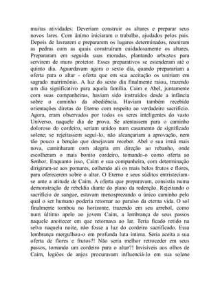 muitas atividades: Deveriam construir os altares e preparar seus
novos lares. Com ânimo iniciaram o trabalho, ajudados pelos pais.
Depois de lavrarem e prepararem os lugares determinados, reuniram
as pedras com as quais construíram cuidadosamente os altares.
Prepararam em seguida suas moradas, plantando arbustos para
servirem de muro protetor. Esses preparativos se estenderam até o
quinto dia. Aguardavam agora o sexto dia, quando preparariam a
oferta para o altar - oferta que em sua aceitação os uniriam em
sagrado matrimônio. A luz do sexto dia finalmente raiou, trazendo
um dia significativo para aquela família. Caim e Abel, juntamente
com suas companheiras, haviam sido instruídos desde a infância
sobre o caminho da obediência. Haviam também recebido
orientações diretas do Eterno com respeito ao verdadeiro sacrifício.
Agora, eram observados por todos os seres inteligentes do vasto
Universo, naquele dia de prova. Se atentassem para o caminho
doloroso do cordeiro, seriam unidos num casamento de significado
solene; se rejeitassem seguí-lo, não alcançariam a aprovação, nem
tão pouco a benção que desejavam receber. Abel e sua irmã mais
nova, caminharam com alegria em direção ao rebanho, onde
escolheram o mais bonito cordeiro, tomando-o como oferta ao
Senhor. Enquanto isso, Caim e sua companheira, com determinação
dirigiram-se aos pomares, colhendo ali os mais belos frutos e flores,
para oferecerem sobre o altar. O Eterno e seus súditos entristeciam-
se ante a atitude de Caim. A oferta que preparavam, consistia numa
demonstração de rebeldia diante do plano da redenção. Rejeitando o
sacrifício de sangue, estavam menosprezando o único caminho pelo
qual o ser humano poderia retornar ao paraíso da eterna vida. O sol
finalmente tombou no horizonte, trazendo em seu arrebol, como
num último apelo ao jovem Caim, a lembrança de seus passos
naquele anoitecer em que retornava ao lar. Teria ficado retido na
selva naquela noite, não fosse a luz do cordeiro sacrificado. Essa
lembrança mergulhou-o em profunda luta íntima. Seria aceita a sua
oferta de flores e frutos?! Não seria melhor retroceder em seus
passos, tomando um cordeiro para o altar?! Invisíveis aos olhos de
Caim, legiões de anjos procuravam influenciá-lo em sua solene
 
