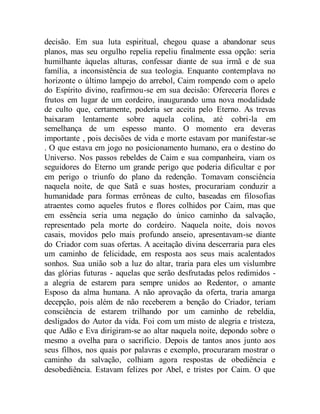 decisão. Em sua luta espiritual, chegou quase a abandonar seus
planos, mas seu orgulho repelia repeliu finalmente essa opção: seria
humilhante àquelas alturas, confessar diante de sua irmã e de sua
família, a inconsistência de sua teologia. Enquanto contemplava no
horizonte o último lampejo do arrebol, Caim rompendo com o apelo
do Espírito divino, reafirmou-se em sua decisão: Ofereceria flores e
frutos em lugar de um cordeiro, inaugurando uma nova modalidade
de culto que, certamente, poderia ser aceita pelo Eterno. As trevas
baixaram lentamente sobre aquela colina, até cobri-la em
semelhança de um espesso manto. O momento era deveras
importante , pois decisões de vida e morte estavam por manifestar-se
. O que estava em jogo no posicionamento humano, era o destino do
Universo. Nos passos rebeldes de Caim e sua companheira, viam os
seguidores do Eterno um grande perigo que poderia dificultar e por
em perigo o triunfo do plano da redenção. Tomavam consciência
naquela noite, de que Satã e suas hostes, procurariam conduzir a
humanidade para formas errôneas de culto, baseadas em filosofias
atraentes como aqueles frutos e flores colhidos por Caim, mas que
em essência seria uma negação do único caminho da salvação,
representado pela morte do cordeiro. Naquela noite, dois novos
casais, movidos pelo mais profundo anseio, apresentavam-se diante
do Criador com suas ofertas. A aceitação divina descerraria para eles
um caminho de felicidade, em resposta aos seus mais acalentados
sonhos. Sua união sob a luz do altar, traria para eles um vislumbre
das glórias futuras - aquelas que serão desfrutadas pelos redimidos -
a alegria de estarem para sempre unidos ao Redentor, o amante
Esposo da alma humana. A não aprovação da oferta, traria amarga
decepção, pois além de não receberem a benção do Criador, teriam
consciência de estarem trilhando por um caminho de rebeldia,
desligados do Autor da vida. Foi com um misto de alegria e tristeza,
que Adão e Eva dirigiram-se ao altar naquela noite, depondo sobre o
mesmo a ovelha para o sacrifício. Depois de tantos anos junto aos
seus filhos, nos quais por palavras e exemplo, procuraram mostrar o
caminho da salvação, colhiam agora respostas de obediência e
desobediência. Estavam felizes por Abel, e tristes por Caim. O que
 