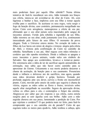 mais poderiam fazer por aquele filho rebelde?! Numa última
tentativa de fazê-lo reconhecer seu erro, Adão tomando nos braços
sua oferta, tateou-se até avizinhar-se do altar de Caim. Ali, com
lágrimas a banhar a face, implorou com seu filho a tomar aquela
ovelha para o sacrifício. Se aceitasse os seus rogos, veria surgir o
fogo da benção divina, caso contrário, permaneceria mergulhado nas
trevas. Caim com arrogância, menosprezou a oferta de seu pai,
afirmando que o seu altar jamais seria maculados pelo sangue de
inocentes animais. Ferido pela rebeldia e ingratidão de seu filho,
Adão retornou ao seu altar, onde juntamente com Eva, continuaram
intercedendo pelo futuro de seus filhos. O momento da prova
chegara. Todo o Universo estava atento. No coração de todos os
filhos da Luz havia um misto de alegria e tristeza: alegria pela oferta
de Abel, e tristeza pela confirmação de Caim no caminho da
rebeldia. Semelhante a seu pai, Abel ergueu com mãos trêmulas o
cordeiro que não opunha resistência. Desde a infância se apegara a
esses inocentes e puros animais, vendo neles um símbolo do
Salvador. Seu apego aos cordeirinhos, levara-o a tornar-se pastor.
Ele estremecia ante a idéia de ter de sacrificar aquele animalzinho de
estimação, mas sabia que não haver outro caminho para se
aproximar do Eterno. Unicamente a sua morte poderia descerrar a
chama da aceitação, da benção para o seu casamento. Presenciara
desde a infância o doloroso ato do sacrifício, mas agora, quando
suas mãos deveriam desferir o golpe, hesitava. Tomado por
profunda angústia ante seu dever, curvou a fronte em inconsolável
pranto. Caim, movido pelo anseio da união que seguiria à chama da
vitória, ergueu as mãos sobre as flores e frutos, invisíveis sobre
aquele altar mergulhado na escuridão. Seguro da aprovação divina,
voltou os olhos para o céu, e contemplou o fulgor das estrelas.
Alegrava-se por saber que em resposta à sua oferta, outra estrela
surgiria para se unir àquelas com seu brilho. Adão com a mão
erguida chorava em sua prece, lamentando a perdição de Caim. Por
que rejeitara o cordeiro?! O que poderia mais ter feito, para fazê-lo
compreender que o seu caminho era de pecado?! Certo de que
esgotara todos os meios para ajudá-lo, Adão tombou a cabeça, após
 