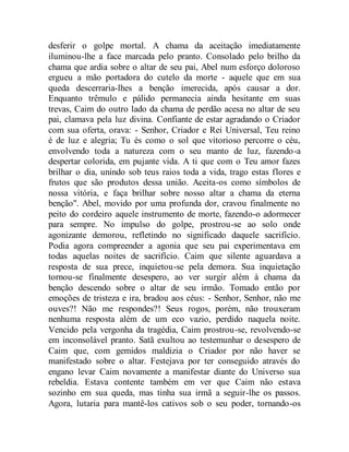 desferir o golpe mortal. A chama da aceitação imediatamente
iluminou-lhe a face marcada pelo pranto. Consolado pelo brilho da
chama que ardia sobre o altar de seu pai, Abel num esforço doloroso
ergueu a mão portadora do cutelo da morte - aquele que em sua
queda descerraria-lhes a benção imerecida, após causar a dor.
Enquanto trêmulo e pálido permanecia ainda hesitante em suas
trevas, Caim do outro lado da chama de perdão acesa no altar de seu
pai, clamava pela luz divina. Confiante de estar agradando o Criador
com sua oferta, orava: - Senhor, Criador e Rei Universal, Teu reino
é de luz e alegria; Tu és como o sol que vitorioso percorre o céu,
envolvendo toda a natureza com o seu manto de luz, fazendo-a
despertar colorida, em pujante vida. A ti que com o Teu amor fazes
brilhar o dia, unindo sob teus raios toda a vida, trago estas flores e
frutos que são produtos dessa união. Aceita-os como símbolos de
nossa vitória, e faça brilhar sobre nosso altar a chama da eterna
benção". Abel, movido por uma profunda dor, cravou finalmente no
peito do cordeiro aquele instrumento de morte, fazendo-o adormecer
para sempre. No impulso do golpe, prostrou-se ao solo onde
agonizante demorou, refletindo no significado daquele sacrifício.
Podia agora compreender a agonia que seu pai experimentava em
todas aquelas noites de sacrifício. Caim que silente aguardava a
resposta de sua prece, inquietou-se pela demora. Sua inquietação
tornou-se finalmente desespero, ao ver surgir além à chama da
benção descendo sobre o altar de seu irmão. Tomado então por
emoções de tristeza e ira, bradou aos céus: - Senhor, Senhor, não me
ouves?! Não me respondes?! Seus rogos, porém, não trouxeram
nenhuma resposta além de um eco vazio, perdido naquela noite.
Vencido pela vergonha da tragédia, Caim prostrou-se, revolvendo-se
em inconsolável pranto. Satã exultou ao testemunhar o desespero de
Caim que, com gemidos maldizia o Criador por não haver se
manifestado sobre o altar. Festejava por ter conseguido através do
engano levar Caim novamente a manifestar diante do Universo sua
rebeldia. Estava contente também em ver que Caim não estava
sozinho em sua queda, mas tinha sua irmã a seguir-lhe os passos.
Agora, lutaria para mantê-los cativos sob o seu poder, tornando-os
 