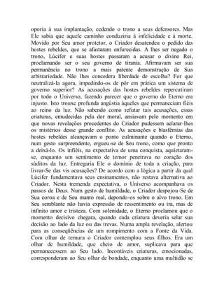 oporia à sua implantação, cedendo o trono a seus defensores. Mas
Ele sabia que aquele caminho conduziria à infelicidade e à morte.
Movido por Seu amor protetor, o Criador desatendeu o pedido das
hostes rebeldes, que se afastaram enfurecidas. A lhes ser negado o
trono, Lúcifer e suas hostes passaram a acusar o divino Rei,
proclamando ser o seu governo de tirania. Afirmavam ser sua
permanência no trono a mais patente demonstração de Sua
arbitrariedade. Não lhes concedera liberdade de escolha? For que
neutralizá-la agora, impedindo-os de pôr em prática um sistema de
governo superior? As acusações das hostes rebeldes repercutiram
por todo o Universo, fazendo parecer que o governo do Eterno era
injusto. Isto trouxe profunda angústia àqueles que permaneciam fiéis
ao reino da luz. Não sabendo como refutar tais acusações, essas
criaturas, emudecidas pela dor moral, ansiavam pelo momento em
que novas revelações procedentes do Criador pudessem aclarar-lhes
os mistérios desse grande conflito. As acusações e blasfêmias das
hostes rebeldes alcançavam o ponto culminante quando o Eterno,
num gesto surpreendente, ergueu-se de Seu trono, como que pronto
a deixá-lo. Os infiéis, na expectativa de uma conquista, aquietaram-
se, enquanto um sentimento de temor penetrava no coração dos
súditos da luz. Entregaria Ele o domínio de toda a criação, para
livrar-Se das vis acusações? De acordo com a lógica a partir da qual
Lúcifer fundamentava seus ensinamentos, não restava alternativa ao
Criador. Nesta tremenda expectativa, o Universo acompanhava os
passos de Deus. Num gesto de humildade, o Criador despojou-Se de
Sua coroa e de Seu manto real, depondo-os sobre o alvo trono. Em
Seu semblante não havia expressão de ressentimento ou ira, mas de
infinito amor e tristeza. Com solenidade, o Eterno proclamou que o
momento decisivo chegara, quando cada criatura deveria selar sua
decisão ao lado da luz ou das trevas. Numa ampla revelação, alertou
para as conseqüências de um rompimento com a Fonte da Vida.
Com olhar de ternura o Criador contemplou seus filhos. Era um
olhar de humildade, que cheio de amor, suplicava para que
permanecessem ao Seu lado. Incontáveis criaturas, emocionadas,
corresponderam ao Seu olhar de bondade, enquanto uma multidão se
 