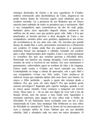 inimigos declarados do Eterno e de seus seguidores. O Criador,
embora entristecido pela desobediência de Caim, alegrava-se em
poder honrar diante do Universo aquele casal obediente que, no
cordeiro imolado, via a promessa de um Redentor que no futuro
nasceria para redenção de todos os pecadores que o aceitassem. Abel
e sua companheira após consolarem-se da dor do rude golpe,
banhados pelos raios aquecidos daquela chama, uniram-se em
sublime ato de amor, esse que poderia gerar vida. Adão e Eva que
penalizados já haviam previsto a dura decepção de Caim e sua
companheira, atraídos pelos seus gemidos, apalparam-se nas trevas,
até avizinharem-se de seu altar sem vida. Ali, movidos por grande
desejo de mudar-lhes a sorte, procuraram convencê-los a oferecerem
um cordeiro; O tempo ainda lhes era oportuno e se quisessem,
poderiam buscar nas pastagens o rebanho, tomando um cordeiro
para o altar. Impulsionados pelo orgulho, Caim e sua irmã rejeitaram
os conselhos dos pais que somente queriam a felicidade deles.
Remoendo em lamúria sua amarga decepção, Caim permaneceu o
restante da noite a revolver-se em insônia. Em seus sentimentos e
pensamentos, sobrevinham agora as sombras do ódio e da vingança.
Estava irado contra o Criador, por haver rejeitado sua oferta.
Contemplando ao longe a chama da aprovação, sob a qual Abel e
sua companheira viviam sua feliz união, Caim encheu-se de
indizível inveja que explodiu dentro dele num furor sem limites. Lá
estava o filho preferido - aquele a quem não tolerara desde a
infância. Por que seria ele mais digno?! Por que poderia gozar
maiores privilégios?! Inspirado pelo espírito maligno, quando o sol
já estava quase raiando, Caim começou a maquinar um terrível
crime. Disse para si: - Se eu não sou digno de viver sob a luz da
benção divina, nem tão pouco o meu irmão será; Aguardarei o
momento oportuno, para apagar de seus olhos todo o brilho da
felicidade. O sol finalmente raiou revelando com sua luz a face
transtornada de Caim. Que mudança! Não brilhavam os seus olhos
de felicidade ao entardecer?! Todas as hostes da luz preocupavam-se
com a situação infeliz de Caim. Sabiam que em sua decidida
rebelião, Satã o afundaria cada vez mais em maior desespero. O
 
