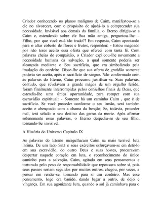 Criador conhecendo os planos malignos de Caim, manifestou-se a
ele no alvorecer, com o propósito de ajudá-lo a compreender sua
necessidade. Invisível aos demais da família, o Eterno dirigiu-se a
Caim e, estendendo sobre ele Sua mão amiga, perguntou-lhe: -
Filho, por que você está tão irado?! Em resposta, Caim apontando
para o altar coberto de flores e frutos, respondeu: - Estou magoado
por não teres aceito essa oferta que ofereci com tanta fé. Com
palavras cheias de compaixão, o Criador explicou-lhe novamente a
necessidade humana da salvação, a qual somente poderia ser
alcançada mediante o Seu sacrifício, que era simbolizado pela
imolação do cordeiro. Disse-lhe que sua oferta de gratidão somente
poderia ser aceita, após o sacrifício de sangue. Não conformado com
as palavras do Eterno, Caim procurou justificar-se. Suas palavras,
contudo, que revelavam a grande mágoa de um orgulho ferido,
foram finalmente interrompidas pelos conselhos finais de Deus, que
estendia-lhe uma única oportunidade, para romper com sua
escravidão espiritual: - Somente há um caminho Caim , que é de
sacrifício. Se você proceder conforme o seu irmão, será também
aceito e abençoado com a chama da benção; Se, todavia, proceder
mal, terá selado o seu destino das garras da morte. Após afirmar
solenemente essas palavras, o Eterno despediu-se de seu filho,
tornando-Se invisível.
A História do Universo Capitulo IX
As palavras do Eterno mergulharam Caim na mais terrível luta
íntima. De um lado Satã e seus exércitos esforçavam-se em detê-lo
em sua escravidão, do outro Deus e suas hostes, procuravam
despertar naquele coração em luta, o reconhecimento do único
caminho para a salvação. Caim, agitado em seus pensamentos e
torturado pelo peso de responsabilidade que repousava sobre si, pois
seus passos seriam seguidos por muitos outros, chegou, por vezes, a
pensar em render-se, tomando para si um cordeiro. Mas esse
pensamento, logo era banido, dando lugar a outro, de ódio e
vingança. Em sua agonizante luta, quando o sol já caminhava para o
 
