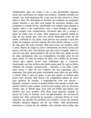 simplesmente após ver surgir o sol, e saiu prometendo regressar
assim que sacrificasse no campo um cordeiro. Achando estranha sua
atitude, sua irmã perguntou-lhe o por que de não oferecer a oferta
sobre o altar. Ele desculpou-se dizendo que manteria seu propósito
jamais macular o seu altar com sangue de inocentes animais, mas
cumpriria a vontade divina, sacrificando um cordeiro para alcançar a
benção sobre o seu matrimônio, mas o faria distante, no campo.
Após cumprir esse compromisso, retornaria para ela, e seriam a
partir de então uma só carne. Abel alegrava-se naquela manhã ao
lado de sua amada que, com um sorriso despertara como de um
sonho, reclinada ao seu peito, onde pulsava um coração o qual não
podia ela imaginar, enviaria naquele dia, num último esforço, a seiva
da vida, para não mais retornar. Abel seria como um cordeiro sobre
o altar. Depois de cingir-se com o instrumento da morte, Caim com
passos movidos por uma decisão que não seria revogada, ladeou a
casa de seus pais, aproximando-se do lar de Abel que, ainda aos pés
do altar, permanecia com sua companheira, trocando juras de um
amor eterno. O olhar de ternura de Abel, sob o brilho do alvorecer
trouxe para aquela jovem uma lembrança que a comoveu.
Acariciando sua face coberta pela barba macia qual lã, com os lábios
trêmulos de emoção, sussurrou-lhe: - Querido, o seu olhar é para
mim como o olhar de um cordeiro: me traz segurança, paz e
esperança. Sou grata por poder contemplar esses olhos em que brilha
o amor! Tudo o que eu quero, é que eles jamais se fechem para
mim! Com emoção Abel beijou sua companheira depois de ouvir
suas palavras de carinho, e respondeu-lhe com um sorriso: -
Querida, somente a morte os poderá fechar; mas mesmo a morte não
poderá serrá-los para sempre, serrá-los pra sempre, pois no alvorecer
eternal, eles se abrirão para você com um brilho que jamais será
desfeito por essa sombra! Abel dizia essas palavras, quando os
passos de Caim se fizeram ouvir em aproximação. Ao ouvirem-no
chamar por Abel, saíram-lhe ao encontro, e ficaram felizes ao vê-lo
expressar sua decisão de sacrificar um cordeiro. Como não possuía
rebanho, desejava adquirir um de seu irmão. Abel prontamente
autorizou-o a tomar de seu rebanho, não somente uma ovelha, mas
 