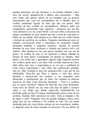 quantas precisasse, até que formasse o seu próprio rebanho. Caim,
com um sorriso agradeceu-lhe a dádiva, mas acrescentou: - Meu
caro irmão, não aprecio abusar de sua bondade, mas eu gostaria
imensamente que você me acompanhasse até o rebanho, pois as
ovelhas certamente fugirão de mim que não sou pastor. Abel
consentiu de boa vontade em acompanhá-lo. Abraçou então sua
companheira, prometendo logo regressar - promessa que em dor
veria desfazer-se no seu corpo ferido e em seus olhos a escurecer em
sangue, semelhante ao triste arrebol que não o traria de volta para os
braços de sua amada. Abel alegrou-se ao saber que seu irmão tomara
a decisão de sacrificar um cordeiro. Enquanto caminhavam rumo ao
rebanho, conversavam sobre a experiência do casamento: benção
alcançada mediante o sangrento sacrifício. Quando já estavam
distantes de seus lares, avistaram o rebanho que pastava sob o sol
matinal. Abel adiantou-se em seus passos fazendo soar sua voz de
pastor. As ovelhas de uma só vez ergueram a cabeça, olhando na
direção do bom pastor. Caminhando em direção ao rebanho, Abel
pediu a seu irmão que o aguardasse naquele lugar enquanto tomaria
um cordeiro gordo para o seu altar. Não ouvindo resposta de Caim,
Abel olhou para traz, e surpreendeu-se ao ver que o semblante de
Caim estava transtornado e seus olhos não expressavam gratidão,
mas ira. Abel voltando-se para ele, perguntou-lhe o por que de sua
infelicidade. Disse-lhe que Deus o amava, e visto que estava
decidido a oferecer-Lhe um cordeiro, o seu casamento seria
abençoado e desfrutariam paz na alma. Em resposta às palavras
amorosas de Abel, Caim disse-lhe friamente: - Você é o cordeiro
que eu quero sacrificar" Depois de fazer-lhe esta cruel declaração,
Caim tirou do interior de sua veste uma faca de pedra e avançou
sobre o seu irmão que, pálido rogava-lhe, desferindo-lhe um
profundo golpe na face. O sangue imediatamente jorrou como de um
cordeiro, fazendo Abel estremecer de medo. Teria já chegado o dia
de depor a vida?! Enquanto com um gemido indagava, sentiu outro
golpe que em sua violência o fez tombar ao solo. Em sua mente
atordoada pela dor, num último esforço de sua consciência, lembra-
se daquelas juras de amor trocadas no alvorecer. Em seu delírio de
 