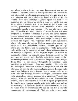 seus olhos jamais se fechem para mim. Lembra-se de sua resposta
carinhosa: - Querida, somente a morte poderá fechá-los; mas mesmo
essa não poderá cerrá-los para sempre, pois no alvorecer eternal eles
se abrirão para você com um brilho que jamais será desfeito por essa
sombra". Com essa lembrança, a jovem esposa viu enfim o sol
mergulhar em seu túmulo de morte e vida, envolvendo com seu
último clarão a campina vazia e seu coração que a pulsar com
saudade, permaneceria também vazio. Franzindo a testa com
preocupação, aquela jovem indagava: - Por que não vem o meu
amado?! Movida pelo anseio, correu até a casa de seus pais, onde
imaginava o encontrar. Chamando-o, porém, não ouviu nenhuma
resposta além do ruído dos passos de seus pais que, curiosos saíram-
lhe ao encontro , indagando: - Filha, você está procurando por Abel?
Ele ainda não chegou? -Não,- respondeu a filha, já com lágrimas nos
olhos, - ele ainda não chegou! Embora preocupados, aqueles pais
abraçaram a filha procurando consolá-la, dizendo que ele logo
estaria em seus braços. Em sua preocupação velada, perguntaram
então à filha: - Já faz tempo que ele saiu? - Logo após despertarmos,
no alvorecer - respondeu. A esta resposta, seguiu um silêncio de
inquietantes indagações, enquanto juntos tentavam divisar em vão
seu vulto sob aquele prado banhado pelo último rastro de luz.
Suspirando profundo, Adão já suspeitando um possível mal, indagou
de sua filha: - Ele saiu sozinho? Soluçando ela respondeu: - Caim
nos despertou pela manhã, pedindo um cordeiro, e Abel saiu com
ele. Preocupado, Adão saiu silencioso e dirigiu-se à casa de Caim.
Chamando ali por ele, não ouviu nenhuma resposta. Rompeu então
através das folhagens para o interior daquela cabana, onde leu no
triste vazio um presságio doloroso de traição , confirmado numa
veste manchada de sangue, apagando-se na penumbra. Vencido pela
angústia, Adão caiu ao solo rompendo-se em pranto; Não querendo,
contudo, revelar seu desespero à sua filha e esposa que precisavam
de consolo para vencerem aquela triste noite, Adão num esforço
imenso enxugou as lágrimas e firmou-se contra as emoções, ao ouvir
os passos delas em aproximação. Do lado de fora, Eva e sua filha
esperançosas de encontrarem ali Abel em visita a seu irmão,
 