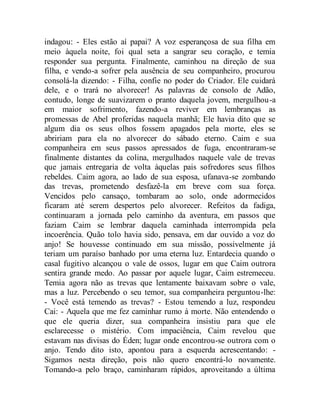 indagou: - Eles estão aí papai? A voz esperançosa de sua filha em
meio àquela noite, foi qual seta a sangrar seu coração, e temia
responder sua pergunta. Finalmente, caminhou na direção de sua
filha, e vendo-a sofrer pela ausência de seu companheiro, procurou
consolá-la dizendo: - Filha, confie no poder do Criador. Ele cuidará
dele, e o trará no alvorecer! As palavras de consolo de Adão,
contudo, longe de suavizarem o pranto daquela jovem, mergulhou-a
em maior sofrimento, fazendo-a reviver em lembranças as
promessas de Abel proferidas naquela manhã; Ele havia dito que se
algum dia os seus olhos fossem apagados pela morte, eles se
abririam para ela no alvorecer do sábado eterno. Caim e sua
companheira em seus passos apressados de fuga, encontraram-se
finalmente distantes da colina, mergulhados naquele vale de trevas
que jamais entregaria de volta àquelas pais sofredores seus filhos
rebeldes. Caim agora, ao lado de sua esposa, ufanava-se zombando
das trevas, prometendo desfazê-la em breve com sua força.
Vencidos pelo cansaço, tombaram ao solo, onde adormecidos
ficaram até serem despertos pelo alvorecer. Refeitos da fadiga,
continuaram a jornada pelo caminho da aventura, em passos que
faziam Caim se lembrar daquela caminhada interrompida pela
incoerência. Quão tolo havia sido, pensava, em dar ouvido a voz do
anjo! Se houvesse continuado em sua missão, possivelmente já
teriam um paraíso banhado por uma eterna luz. Entardecia quando o
casal fugitivo alcançou o vale de ossos, lugar em que Caim outrora
sentira grande medo. Ao passar por aquele lugar, Caim estremeceu.
Temia agora não as trevas que lentamente baixavam sobre o vale,
mas a luz. Percebendo o seu temor, sua companheira perguntou-lhe:
- Você está temendo as trevas? - Estou temendo a luz, respondeu
Cai: - Aquela que me fez caminhar rumo à morte. Não entendendo o
que ele queria dizer, sua companheira insistiu para que ele
esclarecesse o mistério. Com impaciência, Caim revelou que
estavam nas divisas do Éden; lugar onde encontrou-se outrora com o
anjo. Tendo dito isto, apontou para a esquerda acrescentando: -
Sigamos nesta direção, pois não quero encontrá-lo novamente.
Tomando-a pelo braço, caminharam rápidos, aproveitando a última
 