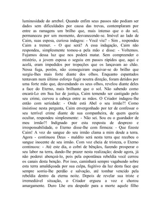 luminosidade do arrebol. Quando enfim seus passos não podiam ser
dados sem dificuldades por causa das trevas, contemplaram por
entre as ramagens um brilho que, mais intenso que o do sol,
permaneceu por um momento, desvanecendo-se. Imóvel ao lado de
Caim, suas esposa, curiosa indagou: - Você viu? - Sim , respondeu
Caim a tremer. - O que será? A essa indagação, Caim não
respondeu, simplesmente tomou-a pela mão e disse: - Voltemos.
Fujamos dessa luz que nos poderá matar. Sem compreender o
mistério, a jovem esposa o seguiu em passos rápidos que, aqui e
acolá, eram impedidos por tropeções que os lançavam ao chão.
Nessa fuga, porém, não conseguiram esquivar-se do brilho que
surgiu-lhes mais forte diante dos olhos. Enquanto espantados
tentavam num último esforço fugir noutra direção, foram detidos por
uma forte mão que, desvendando os seus olhos, revelou diante deles
a face do Eterno, mais brilhante que o sol. Não sabendo como
encará-Lo em Sua luz de justiça, Caim temendo ser castigado pelo
seu crime, curvou a cabeça entre as mãos. O Criador indagou-lhe
então com seriedade: - Onde está Abel o seu irmão?! Como
insistisse nesta pergunta, Caim envergonhado por ter de confessar o
seu terrível crime diante de sua companheira, de quem queria
ocultar, respondeu simplesmente: - Não sei. Sou eu o guardador de
meu irmão?! Indignado por esta resposta de desprezo e
irresponsabilidade, o Eterno disse-lhe com firmeza: - Que fizeste
Caim! A voz do sangue do seu irmão clama a mim desde a terra.
Agora - continuou Deus - maldito será nesta terra que recebeu o
sangue inocente de seu irmão. Com voz cheia de tristeza, o Eterno
continuou: - Até este dia, o cobri de bênçãos, fazendo prosperar o
seu labor na terra, dando-lhe prazer nesta realização; desde agora, já
não poderei abençoá-lo, pois pela espontânea rebeldia você cerrou
os canais desta benção. Por isso, caminhará sempre vagabundo sobre
esta terra amaldiçoada por sua culpa, fugitivo da luz desta face que
sempre sorriu-lhe perdão e salvação, até tombar vencido pela
rebeldia dentro da eterna noite. Depois de revelar sua triste e
irremediável situação, o Criador ergueu a voz e chorou
amargamente. Duro Lhe era despedir para a morte aquele filho
 