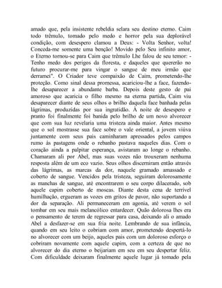 amado que, pela insistente rebeldia selara seu destino eterno. Caim
todo trêmulo, tomado pelo medo e horror pela sua deplorável
condição, com desespero clamou a Deus: - Volta Senhor, volta!
Conceda-me somente uma benção! Movido pelo Seu infinito amor,
o Eterno tornou-se para Caim que trêmulo Lhe falou de seu temor: -
Tenho medo dos perigos da floresta, e daqueles que quererão no
futuro procurar-me para vingar o sangue de meu irmão que
derramei". O Criador teve compaixão de Caim, prometendo-lhe
proteção. Como sinal dessa promessa, acariciou-lhe a face, fazendo-
lhe desaparecer a abundante barba. Depois deste gesto de pai
amoroso que acaricia o filho mesmo na eterna partida, Caim viu
desaparecer diante de seus olhos o brilho daquela face banhada pelas
lágrimas, produzidas por sua ingratidão. À noite de desespero e
pranto foi finalmente foi banida pelo brilho de um novo alvorecer
que com sua luz revelaria uma tristeza ainda maior. Antes mesmo
que o sol mostrasse sua face sobre o vale oriental, a jovem viúva
juntamente com seus pais caminharam apressados pelos campos
rumo às pastagens onde o rebanho pastava naqueles dias. Com o
coração ainda a palpitar esperança, avistaram ao longe o rebanho.
Chamaram ali por Abel, mas suas vozes não trouxeram nenhuma
resposta além de um eco vazio. Seus olhos discerniram então através
das lágrimas, as marcas da dor, naquele gramado amassado e
coberto de sangue. Vencidos pela tristeza, seguiram dolorosamente
as manchas de sangue, até encontrarem o seu corpo dilacerado, sob
aquele capim coberto de moscas. Diante desta cena de terrível
humilhação, ergueram as vozes em gritos de pavor, não suportando a
dor da separação. Ali permaneceram em agonia, até verem o sol
tombar em seu mais melancólico entardecer. Quão dolorosa lhes era
o pensamento de terem de regressar para casa, deixando ali o amado
Abel a desfazer-se em sua fria noite. Lembrando de sua infância,
quando em seu leito o cobriam com amor, prometendo despertá-lo
no alvorecer com um beijo, aqueles pais com um doloroso esforço o
cobriram novamente com aquele capim, com a certeza de que no
alvorecer do dia eterno o beijariam em seu em seu despertar feliz.
Com dificuldade deixaram finalmente aquele lugar já tomado pela
 