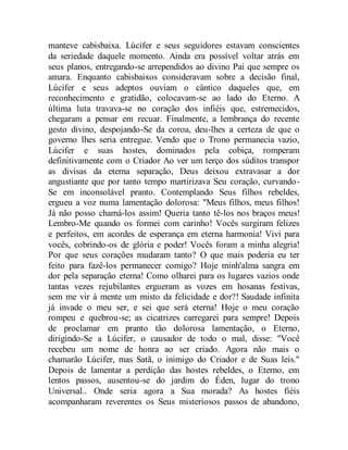 manteve cabisbaixa. Lúcifer e seus seguidores estavam conscientes
da seriedade daquele momento. Ainda era possível voltar atrás em
seus planos, entregando-se arrependidos ao divino Pai que sempre os
amara. Enquanto cabisbaixos consideravam sobre a decisão final,
Lúcifer e seus adeptos ouviam o cântico daqueles que, em
reconhecimento e gratidão, colocavam-se ao lado do Eterno. A
última luta travava-se no coração dos infiéis que, estremecidos,
chegaram a pensar em recuar. Finalmente, a lembrança do recente
gesto divino, despojando-Se da coroa, deu-lhes a certeza de que o
governo lhes seria entregue. Vendo que o Trono permanecia vazio,
Lúcifer e suas hostes, dominados pela cobiça, romperam
definitivamente com o Criador Ao ver um terço dos súditos transpor
as divisas da eterna separação, Deus deixou extravasar a dor
angustiante que por tanto tempo martirizava Seu coração, curvando-
Se em inconsolável pranto. Contemplando Seus filhos rebeldes,
ergueu a voz numa lamentação dolorosa: "Meus filhos, meus filhos!
Já não posso chamá-los assim! Queria tanto tê-los nos braços meus!
Lembro-Me quando os formei com carinho! Vocês surgiram felizes
e perfeitos, em acordes de esperança em eterna harmonia! Vivi para
vocês, cobrindo-os de glória e poder! Vocês foram a minha alegria!
Por que seus corações mudaram tanto? O que mais poderia eu ter
feito para fazê-los permanecer comigo? Hoje minh'alma sangra em
dor pela separação eterna! Como olharei para os lugares vazios onde
tantas vezes rejubilantes ergueram as vozes em hosanas festivas,
sem me vir à mente um misto da felicidade e dor?! Saudade infinita
já invade o meu ser, e sei que será eterna! Hoje o meu coração
rompeu e quebrou-se; as cicatrizes carregarei para sempre! Depois
de proclamar em pranto tão dolorosa lamentação, o Eterno,
dirigindo-Se a Lúcifer, o causador de todo o mal, disse: "Você
recebeu um nome de honra ao ser criado. Agora não mais o
chamarão Lúcifer, mas Satã, o inimigo do Criador e de Suas leis."
Depois de lamentar a perdição das hostes rebeldes, o Eterno, em
lentos passos, ausentou-se do jardim do Éden, lugar do trono
Universal.. Onde seria agora a Sua morada? As hostes fiéis
acompanharam reverentes os Seus misteriosos passos de abandono,
 