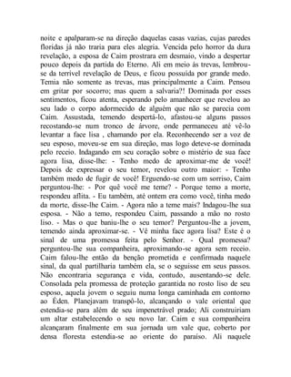 noite e apalparam-se na direção daquelas casas vazias, cujas paredes
floridas já não traria para eles alegria. Vencida pelo horror da dura
revelação, a esposa de Caim prostrara em desmaio, vindo a despertar
pouco depois da partida do Eterno. Ali em meio às trevas, lembrou-
se da terrível revelação de Deus, e ficou possuída por grande medo.
Temia não somente as trevas, mas principalmente a Caim. Pensou
em gritar por socorro; mas quem a salvaria?! Dominada por esses
sentimentos, ficou atenta, esperando pelo amanhecer que revelou ao
seu lado o corpo adormecido de alguém que não se parecia com
Caim. Assustada, temendo despertá-lo, afastou-se alguns passos
recostando-se num tronco de árvore, onde permaneceu até vê-lo
levantar a face lisa , chamando por ela. Reconhecendo ser a voz de
seu esposo, moveu-se em sua direção, mas logo deteve-se dominada
pelo receio. Indagando em seu coração sobre o mistério de sua face
agora lisa, disse-lhe: - Tenho medo de aproximar-me de você!
Depois de expressar o seu temor, revelou outro maior: - Tenho
também medo de fugir de você! Erguendo-se com um sorriso, Caim
perguntou-lhe: - Por quê você me teme? - Porque temo a morte,
respondeu aflita. - Eu também, até ontem era como você, tinha medo
da morte, disse-lhe Caim. - Agora não a teme mais? Indagou-lhe sua
esposa. - Não a temo, respondeu Caim, passando a mão no rosto
liso. - Mas o que baniu-lhe o seu temor? Perguntou-lhe a jovem,
temendo ainda aproximar-se. - Vê minha face agora lisa? Este é o
sinal de uma promessa feita pelo Senhor. - Qual promessa?
perguntou-lhe sua companheira, aproximando-se agora sem receio.
Caim falou-lhe então da benção prometida e confirmada naquele
sinal, da qual partilharia também ela, se o seguisse em seus passos.
Não encontraria segurança e vida, contudo, ausentando-se dele.
Consolada pela promessa de proteção garantida no rosto liso de seu
esposo, aquela jovem o seguiu numa longa caminhada em contorno
ao Éden. Planejavam transpô-lo, alcançando o vale oriental que
estendia-se para além de seu impenetrável prado; Ali construiriam
um altar estabelecendo o seu novo lar. Caim e sua companheira
alcançaram finalmente em sua jornada um vale que, coberto por
densa floresta estendia-se ao oriente do paraíso. Ali naquele
 