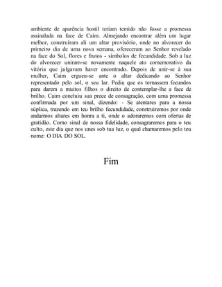 ambiente de aparência hostil teriam temido não fosse a promessa
assinalada na face de Caim. Almejando encontrar além um lugar
melhor, construíram ali um altar provisório, onde no alvorecer do
primeiro dia de uma nova semana, ofereceram ao Senhor revelado
na face do Sol, flores e frutos - símbolos de fecundidade. Sob a luz
do alvorecer uniram-se novamente naquele ato comemorativo da
vitória que julgavam haver encontrado. Depois de unir-se à sua
mulher, Caim ergueu-se ante o altar dedicando ao Senhor
representado pelo sol, o seu lar. Pediu que os tornassem fecundos
para darem a muitos filhos o direito de contemplar-lhe a face de
brilho. Caim concluiu sua prece de consagração, com uma promessa
confirmada por um sinal, dizendo: - Se atentares para a nossa
súplica, trazendo em teu brilho fecundidade, construiremos por onde
andarmos altares em honra a ti, onde o adoraremos com ofertas de
gratidão. Como sinal de nossa fidelidade, consagraremos para o teu
culto, este dia que nos unes sob tua luz, o qual chamaremos pelo teu
nome: O DIA DO SOL.
Fim
 