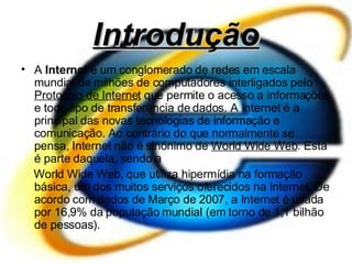 Introdução A   Internet  é um conglomerado de redes em escala mundial de milhões de computadores interligados pelo  Protocolo de Internet  que permite o acesso a informações e todo tipo de transferência de dados. A Internet é a principal das novas tecnologias de informação e comunicação. Ao contrário do que normalmente se pensa, Internet não é sinónimo de  World Wide Web . Esta é parte daquela, sendo a World Wide Web, que utiliza hipermídia na formação básica, um dos muitos serviços oferecidos na Internet. De acordo com dados de Março de 2007, a Internet é usada por 16,9% da população mundial (em torno de 1,1 bilhão de pessoas). 