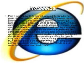 Protocolos Para o funcionamento da Internet existem três camadas de protocolos. Na camada mais baixa está o  Protocolo de Internet  ( Internet Protocol ), que define data gramas ou pacotes que carregam blocos de dados de um nó da rede para outro. A maioria da Internet actual utiliza a  IPv4 , quarta versão do protocolo, apesar que o IPv6 já está padronizado, sendo usado em algumas redes específicas somente. Independentemente da  arquitectura de computador  utilizada por dois computadores comunicando entre si na Internet, desde que eles compreendam o protocolo de Internet, eles podem se comunicar. Isso permite que diferentes tipos de máquinas e sistemas possam conectar-se à grande rede, seja um PDA conectando-se a um  servidor WWW  ou um computador pessoal executando Microsoft Windows conectando-se a um computador pessoal executando Linux. 