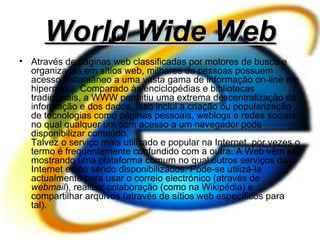 World Wide Web Através de páginas web classificadas por motores de busca e organizadas em sítios web, milhares de pessoas possuem acesso instantâneo a uma vasta gama de informação on-line em hipermídia. Comparado às enciclopédias e bibliotecas tradicionais, a WWW permitiu uma extrema descentralização da informação e dos dados. Isso inclui a criação ou popularização de tecnologias como páginas pessoais, weblogs e redes sociais, no qual qualquer um com acesso a um navegador pode disponibilizar conteúdo. Talvez o serviço mais utilizado e popular na Internet, por vezes o termo é frequentemente confundido com a outra. A Web vêm se mostrando uma plataforma comum no qual outros serviços da Internet estão sendo disponibilizados. Pode-se utilizá-la actualmente para usar o correio electrónico (através de  webmail ), realizar colaboração (como na Wikipédia) e compartilhar arquivos (através de sítios web específicos para tal). 