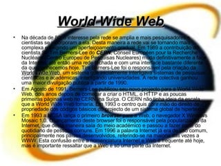 World Wide Web Na década de 80, o interesse pela rede se amplia e mais pesquisadores e cientistas se incorporam a ela. Desta maneira a rede vai se tornando mais complexa e exigindo um aperfeiçoamento gradual. Em 1989 a contribuição do cientista Sir Tim Berners-Lee do  CERN , Conseil Européen pour la Recherche Nucléaire (Centro Europeu de Pesquisas Nucleares) muda definitivamente a face da Internet, até então uma rede fechada e com uma interface bastante diferente da que conhecemos hoje. Tim Barners-Lee foi o responsável pela criação da  World Wide Web , um sistema que inicialmente interligava sistemas de pesquisas científicas e académicas, interligando universidades. A rede colectiva ganhou uma maior divulgação pública a partir de 1990. Em Agosto de 1991, Berners-Lee publicou seu novo projecto para a World Wide Web, dois anos depois de começar a criar o HTML, o HTTP e as poucas primeiras páginas web no CERN, na Suíça. O CERN não tinha ideia da escala que a World Wide Web tomaria. Em 1993 o centro quis abrir mão do direito de propriedade dos códigos básicos do projecto de um sistema global de hipertexto. Em 1993 a NCSA lança o primeiro  browser  para a Web, o navegador X Windows Mosaic 1.0. O lançamento deste browser foi o responsável pela popularização da Internet, que desta maneira saía do meio académico e passou a fazer parte do quotidiano de pessoas comuns. Em 1996 a palavra Internet já era de uso comum, principalmente nos países desenvolvidos, referindo-se na maioria das vezes a WWW. Esta confusão entre a nomenclatura Internet e Web é frequente até hoje, mas é importante ressaltar que a Web é só uma parte da Internet. 