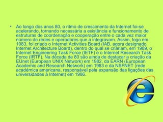 Ao longo dos anos 80, o ritmo de crescimento da Internet foi-se acelerando, tornando necessária a existência e funcionamento de estruturas de coordenação e cooperação entre o cada vez maior número de redes e operadores que a integravam. Assim, logo em 1983, foi criado o Internet Activities Board (IAB, agora designado Internet Architecture Board), dentro do qual se criariam, em 1989, o Internet Engineering Task Force (IETF) e o Internet Research Task Force (IRTF). Na década de 80 são ainda de destacar a criação da EUnet (European UNIX Network) em 1982, da EARN (European Academic and Research Network) em 1983 e da NSFNET (rede académica americana, responsável pela expansão das ligações das universidades à Internet) em 1986. 