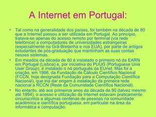 A Internet em Portugal: Tal como na generalidade dos países, foi também na década de 80 que a Internet passou a ser utilizada em Portugal. Ao princípio, tratava-se apenas do acesso remoto por terminal (via rede telefónica) a computadores de universidades estrangeiras (especialmente na Grã-Bretanha e nos EUA), por parte de antigos estudantes de pós-graduação que mantinham as suas contas nesses sistemas. Em meados da década de 80 é instalado o primeiro nó da EARN em Portugal (Lisboa) e, por iniciativa do PUUG (Portuguese Unix User Group), é instalado o nó português da EUnet. Mas foi a criação, em 1986, da Fundação de Cálculo Científico Nacional (FCCN, hoje designada Fundação para a Computação Científica Nacional), que iria dar origem à instalação da primeira rede nacional a RCCN (Rede da Comunidade Científica Nacional). No entanto, até aos primeiros anos da década de 90 (talvez mesmo até 1994), o acesso e utilização da Internet estavam praticamente circunscritos a algumas centenas de pessoas na comunidade académica e científica portuguesa, em particular na área da informática e computação. 