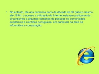 No entanto, até aos primeiros anos da década de 90 (talvez mesmo até 1994), o acesso e utilização da Internet estavam praticamente circunscritos a algumas centenas de pessoas na comunidade académica e científica portuguesa, em particular na área da informática e computação. 