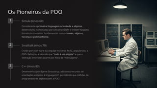 Os Pioneiros da POO
1 Simula (Anos 60)
Considerada a primeira linguagem orientada a objetos,
desenvolvida na Noruega por Ole-Johan Dahl e Kristen Nygaard.
Introduziu conceitos fundamentais como classes, objetos,
herança e polimorfismo.
2 Smalltalk (Anos 70)
Criado por Alan Kay e sua equipe no Xerox PARC, popularizou a
POO. Reforçou a ideia de que "tudo é um objeto" e que a
interação entre eles ocorre por meio de "mensagens".
3 C++ (Anos 80)
Desenvolvida por Bjarne Stroustrup, adicionou recursos de
orientação a objetos à linguagem C, permitindo que milhões de
programadores explorassem a POO.
 